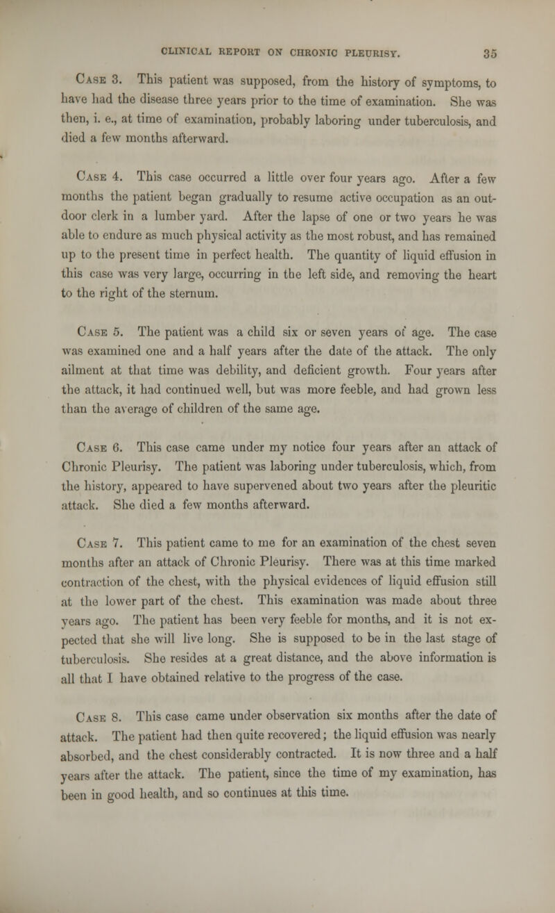 Case 3. This patient was supposed, from the history of symptoms, to have had the disease three years prior to the time of examination. She was then, i. e., at time of examination, probably laboring under tuberculosis, and died a few months afterward. Case 4. This case occurred a little over four years ago. After a few months the patient began gradually to resume active occupation as an out- door clerk in a lumber yard. After the lapse of one or two years he was able to endure as much physical activity as the most robust, and has remained up to the present time in perfect health. The quantity of liquid effusion in this case was very large, occurring in the left side, and removing the heart to the right of the sternum. Case 5. The patient was a child six or seven years of age. The case was examined one and a half years after the date of the attack. The only ailment at that time was debility, and deficient growth. Four years after the attack, it had continued well, but was more feeble, and had grown less than the average of children of the same age. Case 6. This case came under my notice four years after an attack of Chronic Pleurisy. The patient was laboring under tuberculosis, which, from the history, appeared to have supervened about two years after the pleuritic attack. She died a few months afterward. Case 7. This patient came to me for an examination of the chest seven months after an attack of Chronic Pleurisy. There was at this time marked contraction of the chest, with the physical evidences of liquid effusion still at the lower part of the chest. This examination was made about three years ago. The patient has been very feeble for months, and it is not ex- pected that she will live long. She is supposed to be in the last stage of tuberculosis. She resides at a great distance, and the above information is all that I have obtained relative to the progress of the case. Case 8. This case came under observation six months after the date of attack. The patient had then quite recovered; the liquid effusion was nearly absorbed, and the chest considerably contracted. It is now three and a half years after the attack. The patient, since the time of my examination, has been in good health, and so continues at this time.