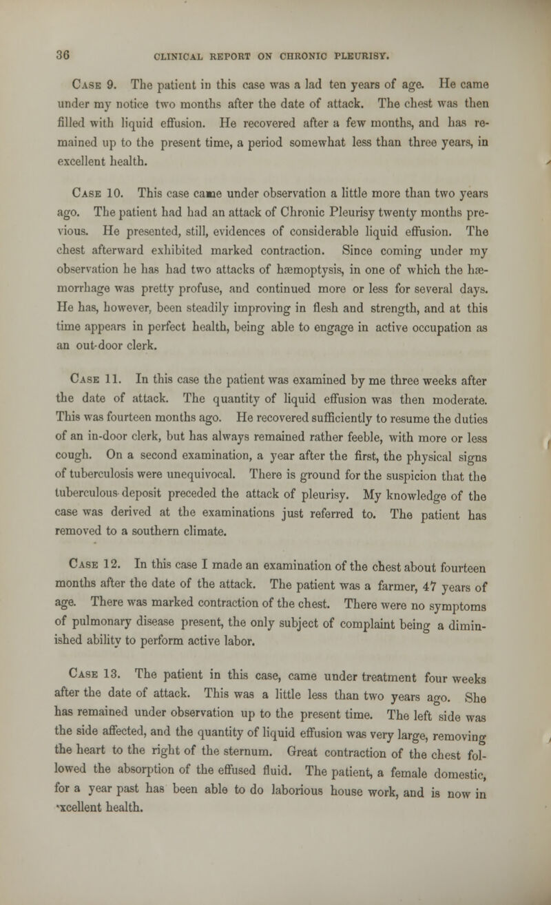 Case 9. The patient in this case was a lad ten years of age. He came under my notice two months after the date of attack. The chest was then filled with liquid effusion. He recovered after a few months, and has re- mained up to the present time, a period somewhat less than three years, in excellent health. Case 10. This case camie under observation a little more than two years ago. The patient had had an attack of Chronic Pleurisy twenty months pre- vious. He presented, still, evidences of considerable liquid effusion. The chest afterward exhibited marked contraction. Since coming under my observation he has had two attacks of haemoptysis, in one of which the hae- morrhage was pretty profuse, and continued more or less for several days. He has, however, been steadily improving in flesh and strength, and at this time appears in perfect health, being able to engage in active occupation as an out-door clerk. Case 11. In this case the patient was examined by me three weeks after the date of attack. The quantity of liquid effusion was then moderate. This was fourteen months ago. He recovered sufficiently to resume the duties of an in-door clerk, but has always remained rather feeble, with more or less cough. On a second examination, a year after the first, the physical signs of tuberculosis were unequivocal. There is ground for the suspicion that the tuberculous deposit preceded the attack of pleurisy. My knowledge of the case was derived at the examinations just referred to. The patient has removed to a southern climate. Case 12. In this case I made an examination of the chest about fourteen months after the date of the attack. The patient was a farmer, 47 years of age. There was marked contraction of the chest. There were no symptoms of pulmonary disease present, the only subject of complaint being a dimin- ished ability to perform active labor. Case 13. The patient in this case, came under treatment four weeks after the date of attack. This was a little less than two years ao-o. She has remained under observation up to the present time. The left side was the side affected, and the quantity of liquid effusion was very large, removing the heart to the right of the sternum. Great contraction of the chest fol- lowed the absorption of the effused fluid. The patient, a female domestic, for a year past has been able to do laborious house work, and is now in xcellent health.