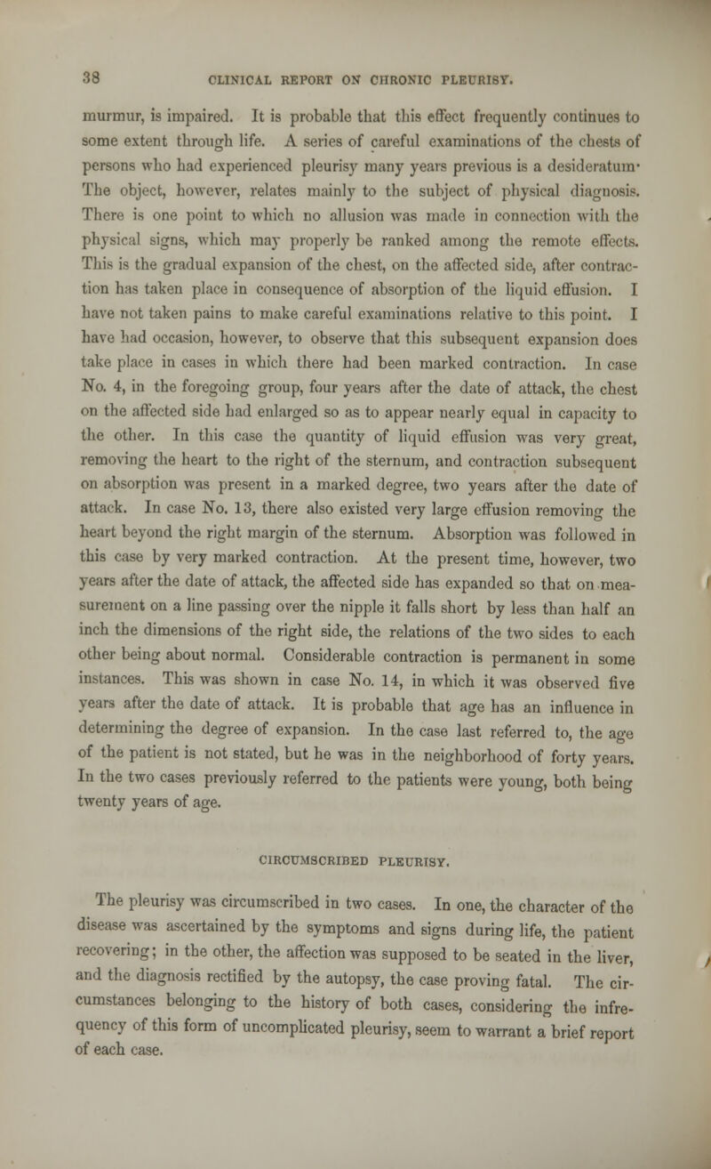 murmur, is impaired. It is probable that this effect frequently continues to some extent through life. A series of careful examinations of the chests of persons who had experienced pleurisy many years previous is a desideratum' The object, however, relates mainly to the subject of physical diagnosis. There is one point to which no allusion was made in connection with the physical signs, which may properly be ranked among the remote effects. This is the gradual expansion of the chest, on the affected side, after contrac- tion has taken place in consequence of absorption of the liquid effusion. I have not taken pains to make careful examinations relative to this point. I have had occasion, however, to observe that this subsequent expansion does take place in cases in which there had been marked contraction. In case No. 4, in the foregoing group, four years after the date of attack, the chest on the affected side had enlarged so as to appear nearly equal in capacity to the other. In this case the quantity of liquid effusion was very great, removing the heart to the right of the sternum, and contraction subsequent on absorption was present in a marked degree, two years after the date of attack. In case No. 13, there also existed very large effusion removing the heart beyond the right margin of the sternum. Absorption was followed in this case by very marked contraction. At the present time, however, two years after the date of attack, the affected side has expanded so that on mea- surement on a line passing over the nipple it falls short by less than half an inch the dimensions of the right side, the relations of the two sides to each other being about normal. Considerable contraction is permanent in some instances. This was shown in case No. 14, in which it was observed five years after the date of attack. It is probable that age has an influence in determining the degree of expansion. In the case last referred to, the age of the patient is not stated, but he was in the neighborhood of forty years. In the two cases previously referred to the patients were young, both being twenty years of age. CIRCUMSCRIBED PLEURISY. The pleurisy was circumscribed in two cases. In one, the character of the disease was ascertained by the symptoms and signs during life, the patient recovering; in the other, the affection was supposed to be seated in the liver, and the diagnosis rectified by the autopsy, the case proving fatal. The cir- cumstances belonging to the history of both cases, considering the infre- quency of this form of uncomplicated pleurisy, seem to warrant a brief report of each case.