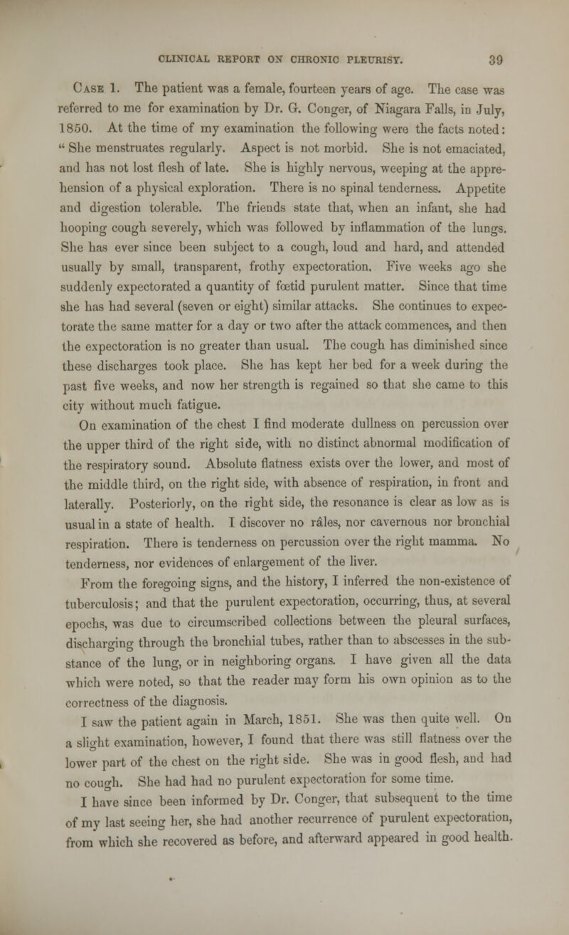 Case 1. The patient was a female, fourteen years of age. The case was referred to me for examination by Dr. G. Conger, of Niagara Falls, in July, 1850. At the time of my examination the following were the facts noted:  She menstruates regularly. Aspect is not morbid. She is not emaciated, and has not lost flesh of late. She is highly nervous, weeping at the appre- hension of a physical exploration. There is no spinal tenderness. Appetite and digestion tolerable. The friends state that, when an infant, she had hooping cough severely, which was followed by inflammation of the lungs. She has ever since been subject to a cough, loud and hard, and attended usually by small, transparent, frothy expectoration. Five weeks ago she suddenly expectorated a quantity of foetid purulent matter. Since that time she has had several (seven or eight) similar attacks. She continues to expec- torate the same matter for a day or two after the attack commences, and then the expectoration is no greater than usual. The cough has diminished since these discharges took place. She has kept her bed for a week during the past five weeks, and now her strength is regained so that she came to this city without much fatigue. On examination of the chest I find moderate dullness on percussion over the upper third of the right side, with no distinct abnormal modification of the respiratory sound. Absolute flatness exists over the lower, and most of the middle third, on the right side, with absence of respiration, in front and laterally. Posteriorly, on the right side, the resonance is clear as low as is usual in a state of health. I discover no idles, nor cavernous nor bronchial respiration. There is tenderness on percussion over the right mamma. No tenderness, nor evidences of enlargement of the liver. From the foregoing signs, and the history, I inferred the non-existence of tuberculosis; and that the purulent expectoration, occurring, thus, at several epochs, was due to circumscribed collections between the pleural surfaces, discharging through the bronchial tubes, rather than to abscesses in the sub- stance of the lung, or in neighboring organs. I have given all the data which were noted, so that the reader may form his own opinion as to the correctness of the diagnosis. I saw the patient again in March, 1851. She was then quite well. On a Blight examination, however, I found that there was still flatness over the lower part of the chest on the right side. She was in good flesh, and had no cough. She had had no purulent expectoration for some time. I have since been informed by Dr. Conger, that subsequent to the time of my last seeing her, she had another recurrence of purulent expectoration, from which she recovered as before, and afterward appeared in good health.