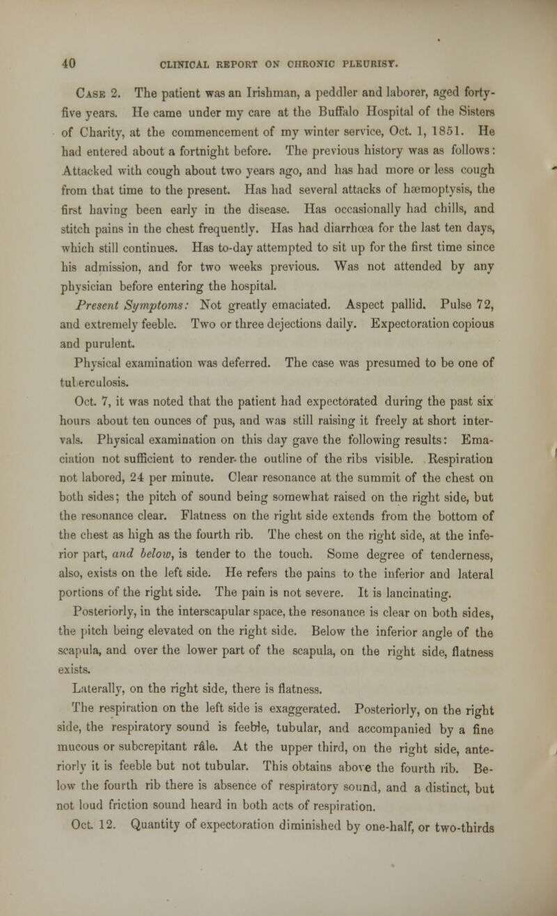 Case 2. The patient was an Irishman, a peddler and laborer, aged forty- five years. Ho came under my care at the Buffalo Hospital of the Sisters of Charity, at the commencement of my winter service, Oct. 1, 1851. He had entered about a fortnight before. The previous history was as follows: Attacked with cough about two years ago, and has had more or less cough from that time to the present. Has had several attacks of haemoptysis, the first having been early in the disease. Has occasionally had chills, and stitch pains in the chest frequently. Has had diarrhoea for the last ten days, which still continues. Has to-day attempted to sit up for the first time since his admission, and for two weeks previous. Was not attended by any physician before entering the hospital. Present Symptoms: Not greatly emaciated. Aspect pallid. Pulse 72, and extremely feeble. Two or three dejections daily. Expectoration copious and purulent. Physical examination was deferred. The case was presumed to be one of tuberculosis. Oct. 7, it was noted that the patient had expectorated during the past six hours about ten ounces of pus, and was still raising it freely at short inter- vals. Physical examination on this day gave the following results: Ema- ciation not sufficient to render- the outline of the ribs visible. Respiration not labored, 24 per minute. Clear resonance at the summit of the chest on both sides; the pitch of sound being somewhat raised on the right side, but the resonance clear. Flatness on the right side extends from the bottom of the chest as high as the fourth rib. The chest on the right side, at the infe- rior part, and beloiv, is tender to the touch. Some degree of tenderness, also, exists on the left side. He refers the pains to the inferior and lateral portions of the right side. The pain is not severe. It is lancinating. Posteriorly, in the interscapular space, the resonance is clear on both sides, the pitch being elevated on the right side. Below the inferior angle of the scapula, and over the lower part of the scapula, on the right side, flatness exists. Laterally, on the right side, there is flatness. The respiration on the left side is exaggerated. Posteriorly, on the right side, the respiratory sound is feeble, tubular, and accompanied by a fine mucous or subcrepitant rale. At the upper third, on the right side, ante- riorly it is feeble but not tubular. This obtains above the fourth rib. Be- low the fourth rib there is absence of respiratory sound, and a distinct but not loud friction sound heard in both acts of respiration. Oct. 12. Quantity of expectoration diminished by one-half, or two-thirds