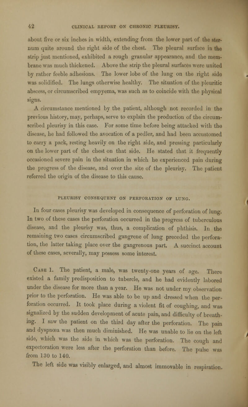 about five or six inches in width, extending- from the lower part of th< Bum quite around the right side of the chest. The pleural surface in the strip just mentioned, exhibited a rough granular appearance, and the mem- brane was much thickened. Above the strip the pleural surfaces Avere united by rather feeble adhesions. The lower lobe of the lung on the right side was solidified. The lungs otherwise healthy. The situation of the pleuritic abscess, or circumscribed empyema, was such as to coincide with the physical signs. A circumstance mentioned by the patient, although not recorded in the previous history, may, perhaps, serve to explain the production of the circum- scribed pleurisy in this case. For some time before being attacked with the disease, he had followed the avocation of a pedler, and had been accustomed to carry a pack, resting heavily on the right side, and pressing particularly on the lower part of the chest on that side. He stated that it frequently occasioned severe pain in the situation in which he experienced pain during the progress of the disease, and over the site of the pleurisy. The patient referred the origin of the disease to this cause. PLEURISY CONSEQUENT ON PERFORATION OF LUNG. In four cases pleurisy was developed in consequence of perforation of lung. In two of these cases the perforation occurred in the progress of tuberculous disease, and the pleurisy was, thus, a complication of phthisis. In the remaining two cases circumscribed gangrene of lung preceded the perfora- tion, the latter taking place over the gangrenous part. A succinct account of these cases, severally, may possess some interest. Case 1. The patient, a male, was twenty-one years of age. There existed a family predisposition to tubercle, and he had evidently labored under the disease for more than a year. He was not under my observation prior to the perforation. He was able to be up and dressed when the per- foration occurred. It took place during a violent fit of coughing, and was signalized by the sudden development of acute pain, and difficulty of breath- ing. I saw the patient on the third day after the perforation. The pain and dyspnoea was then much diminished. He was unable to lie on the left side, which was the side in which was the perforation. The cough and expectoration were less after the perforation than before. The pulse was from 130 to 140. The left side was visibly enlarged, and almost immovable in respiration.