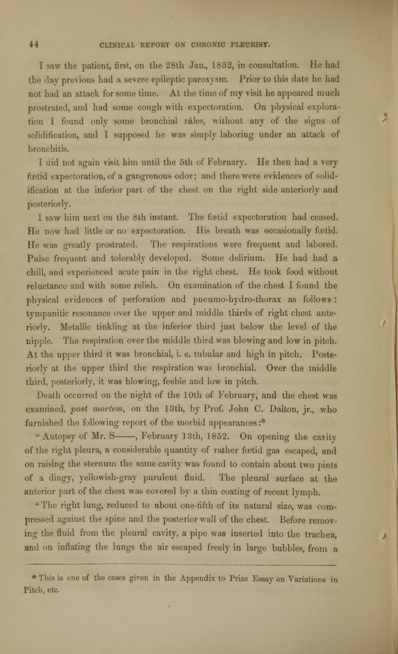 I saw the patient, first, on the 28th Jan., 1852, in consultation. He had the day previous had a severe epileptic paroxysm. Prior to this date he bad not had an attack for some time. At the time of my visit he appeared much prostrated, and had some cough with expectoration. On physical explora- tion I found only some bronchial rales, without any of the signs of solidification, and I supposed he was simply laboring under an attack of bronchitis. I did not again visit him until the 5th of February. He then had a very foetid expectoration, of a gangrenous odor: and there were evidences of solid- ification at the inferior part of the chest on the right side anteriorly and posteriorly. I saw him next on the 8th instant. The fcetid expectoration had ceased. He now had little or no expectoration. His breath was occasionally foetid. He was greatly prostrated. The respirations were frequent and labored. Pulse frequent and tolerably developed. Some delirium. He had had a chill, and experienced acute pain in the right chest. He took food without reluctance and with some relish. On examination of the chest I found the physical evidences of perforation and pneumo-hydro-thorax as follows : tympanitic resonance over the upper and middle thirds of right chest ante- riorly. Metallic tinkling at the inferior third just below the level of the nipple. The respiration over the middle third was blowing and low in pitch. At the upper third it was bronchial, i. e. tubular and high in pitch. Poste- riorly at the upper third the respiration was bronchial. Over the middle third, posteriorly, it was blowing, feeble and low in pitch. Death occurred on the night of the 10th of February, and the chest was examined, post mortem, on the 13th, by Prof. John C. Dalton, jr., who furnished the following report of the morbid appearances :* Autopsy of Mr. S , February 13th, 1852. On opening the cavity of the right pleura, a considerable quantity of rather fcetid gas escaped, and on raising the sternum the same cavity was found to contain about two pints of a dingy, yellowish-gray purulent fluid. The pleural surface at the anterior part of the chest was covered by a thin coating of recent lymph. The right lung, reduced to about one-fifth of its natural size, was com- pressed against the spine and the posterior wall of the chest. Before remov- ing the fluid from the pleural cavity, a pipe was inserted into the trachea, and on inflating the lungs the air escaped freely in large bubbles, from a * Tliis is one of the cases given in the Appendix to Prize Essay on Variations in Pitch, etc.