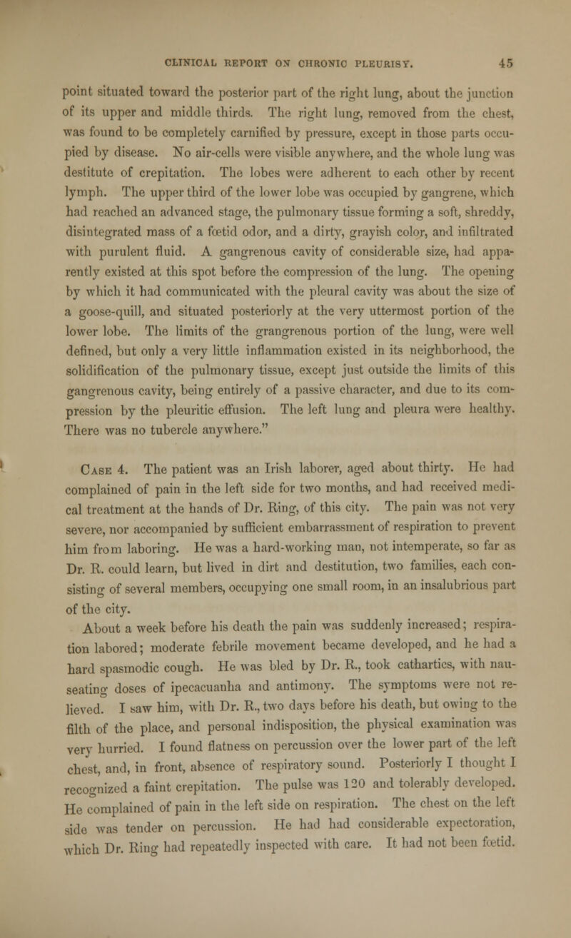 point situated toward the posterior part of the right lung, about the junction of its upper and middle thirds. The right lung, removed from the chest, was found to be completely carnified by pressure, except in those parts occu- pied by disease. No air-cells were visible anywhere, and the whole lung was destitute of crepitation. The lobes were adherent to each other by recent lymph. The upper third of the lower lobe was occupied by gangrene, which had reached an advanced stage, the pulmonary tissue forming a soft, shreddy, disintegrated mass of a foetid odor, and a dirty, grayish color, and infiltrated with purulent fluid. A gangrenous cavity of considerable size, had appa- rently existed at this spot before tho compression of the lung. The opening by which it had communicated with the pleural cavity was about the size of a goose-quill, and situated posteriorly at the very uttermost portion of the lower lobe. The limits of the grangrenous portion of the lung, were well defined, but only a very little inflammation existed in its neighborhood, the solidification of the pulmonary tissue, except just outside the limits of thia gangrenous cavity, being entirely of a passive character, and due to its com- pression by the pleuritic effusion. The left lung and pleura were healthy. There was no tubercle anywhere. Case 4. The patient was an Irish laborer, aged about thirty. He had complained of pain in the left side for two months, and had received medi- cal treatment at the hands of Dr. Ring, of this city. The pain was not very severe, nor accompanied by sufficient embarrassment of respiration to prevent him from laboring. He was a hard-working man, not intemperate, so far as Dr. R. could learn, but lived in dirt and destitution, two families, each con- sisting of several members, occupying one small room, in an insalubrious part of the city. About a week before his death the pain was suddenly increased; respira- tion labored; moderate febrile movement became developed, and he had a hard spasmodic cough. He was bled by Dr. R, took cathartics, with nau- seating doses of ipecacuanha and antimony. The symptoms were not re- lieved. I saw him, with Dr. R, two days before his death, but owing to the filth of the place, and personal indisposition, the physical examination was very hurried. I found flatness on percussion over the lower part of the left chest, and, in front, absence of respiratory sound. Posteriorly I thought I recognized a faint crepitation. The pulse was 120 and tolerably developed. He complained of pain in the left side on respiration. The chest on the left side was tender on percussion. He had had considerable expectoration. which Dr. Ring had repeatedly inspected with care. It had not been foetid.