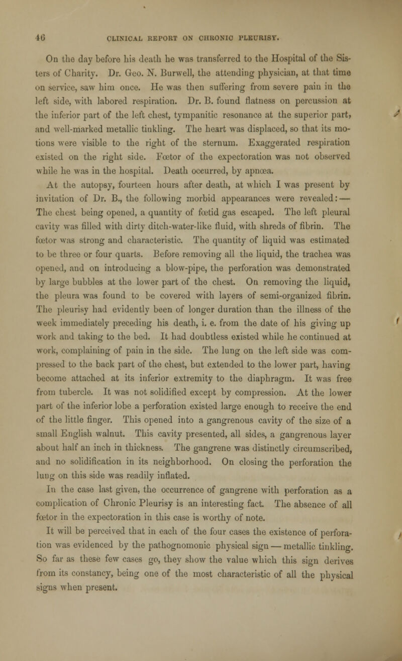 On the day before his death he was transferred to the Hospital of the Sis- ters of Charity. Dr. Geo. N. Burwell, the attending physician, at that time on service, saw him once. He was then suffering from severe pain in the left side, with labored respiration. Dr. B. found flatness on percussion at the inferior part of the left chest, tympanitic resonance at the superior part, and well-marked metallic tinkling. The heart was displaced, so that its mo- tions were visible to the right of the sternum. Exaggerated respiration existed on the right side. Fcetor of the expectoration was not observed while he was in the hospital. Death occurred, by apnoea. At the autopsy, fourteen hours after death, at which I was present by invitation of Dr. B., the following morbid appearances were revealed: — The chest being opened, a quantity of foetid gas escaped. Tho left pleural cavity was filled with dirty ditch-water-like fluid, with shreds of fibrin. The fcetor was strong and characteristic. The quantity of liquid was estimated to be three or four quarts. Before removing all the liquid, the trachea was opened, and on introducing a blow-pipe, the perforation was demonstrated l>y large bubbles at the lower part of tho chest. On removing the liquid, the pleura was found to be covered with layers of semi-organized fibrin. The pleurisy had evidently been of longer duration than the illness of the week immediately preceding his death, i. e. from the date of his giving up work and taking to the bed. It had doubtless existed while he continued at work, complaining of pain in the side. The lung on the left side was corn- preyed to the back part of the chest, but extended to the lower part, having become attached at its inferior extremity to the diaphragm. It was free from tubercle. It was not solidified except by compression. At the lower part of the inferior lobe a perforation existed large enough to receive the end of the little finger. This opened into a gangrenous cavity of the size of a small English walnut. This cavity presented, all sides, a gangrenous layer about half an inch in thickness. The gangrene was distinctly circumscribed, and no solidification in its neighborhood. On closing the perforation the lung on this side was readily inflated. In the case last given, the occurrence of gangrene with perforation as a complication of Chronic Pleurisy is an interesting fact. The absence of all fcetor in the expectoration in this case is worthy of note. It will be perceived that in each of the four cases the existence of perfora- tion was evidenced by the pathognomonic physical sign — metallic tinkling. So far as these few cases go, they show the value which this sign derives from its constancy, being one of the most characteristic of all the physical signs when present.