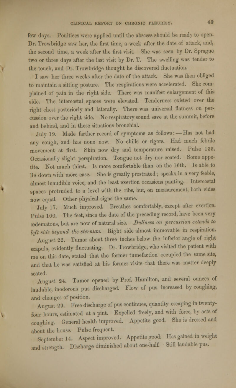 few days. Poultices were applied until the abscess should be ready to open. Dr. Trowbridge saw her, the first time, a week after the date of attack, and, the second time, a week after the first visit. She was seen by Dr. Sprague two or three days after the last visit by Dr. T. The swelling was tender to the touch, and Dr. Trowbridge thought he discovered fluctuation. I saw her three weeks after the date of the attack. She was then obliged to maintain a sitting posture. The respirations were accelerated. She com- plained of pain in the right side. There was manifest enlargement of this side. The intercostal spaces were elevated. Tenderness existed over the right chest posteriorly and laterally. There was universal flatness on per- cussion over the right side. No respiratory sound save at the summit, before and behind, and in these situations bronchial. July 19. Made farther record of symptoms as follows: — Has not had any cough, and has none now. No chills or rigors. Had much febrile movement at first. Skin now dry and temperature raised. Pulse 135. Occasionally slight perspiration. Tongue not dry nor coated. Some appe- tite. Not much thirst. Is more comfortable than on the 16th. Is able to lie down with more ease. She is greatly prostrated; speaks in a very feeble, almost inaudible voice, and the least exertion occasions panting. Intercostal spaces protruded to a level with the ribs, but, on measurement, both sides now equal. Other physical signs the same. July 17. Much improved. Breathes comfortably, except after exertion. Pulse 100. The feet, since the date of the preceding record, have been very (Edematous, but are now of natural size. Dullness on percussion extends to left side beyond the sternum. Right side almost immovable in respiration. August 22. Tumor about three inches below the inferior angle of right scapula, evidently fluctuating. Dr. Trowbridge, who visited the patient with me on this date, stated that the former tumefaction occupied the same site, and that he was satisfied at his former visits that there was matter deeply seated. August 24. Tumor opened by Prof. Hamilton, and several ounces of laudable, inodorous pus discharged. Flow of pus increased by coughing, and changes of position. August 29. Free discharge of pus continues, quantity escaping in twenty- four hours, estimated at a pint. Expelled freely, and with force, by acts of coughing. General health improved. Appetite good. She is dressed and about the house. Pulse frequent. September 14. Aspect improved. Appetite good. Has gained in weight and strength. Discharge diminished about one-half. Still laudable pus.
