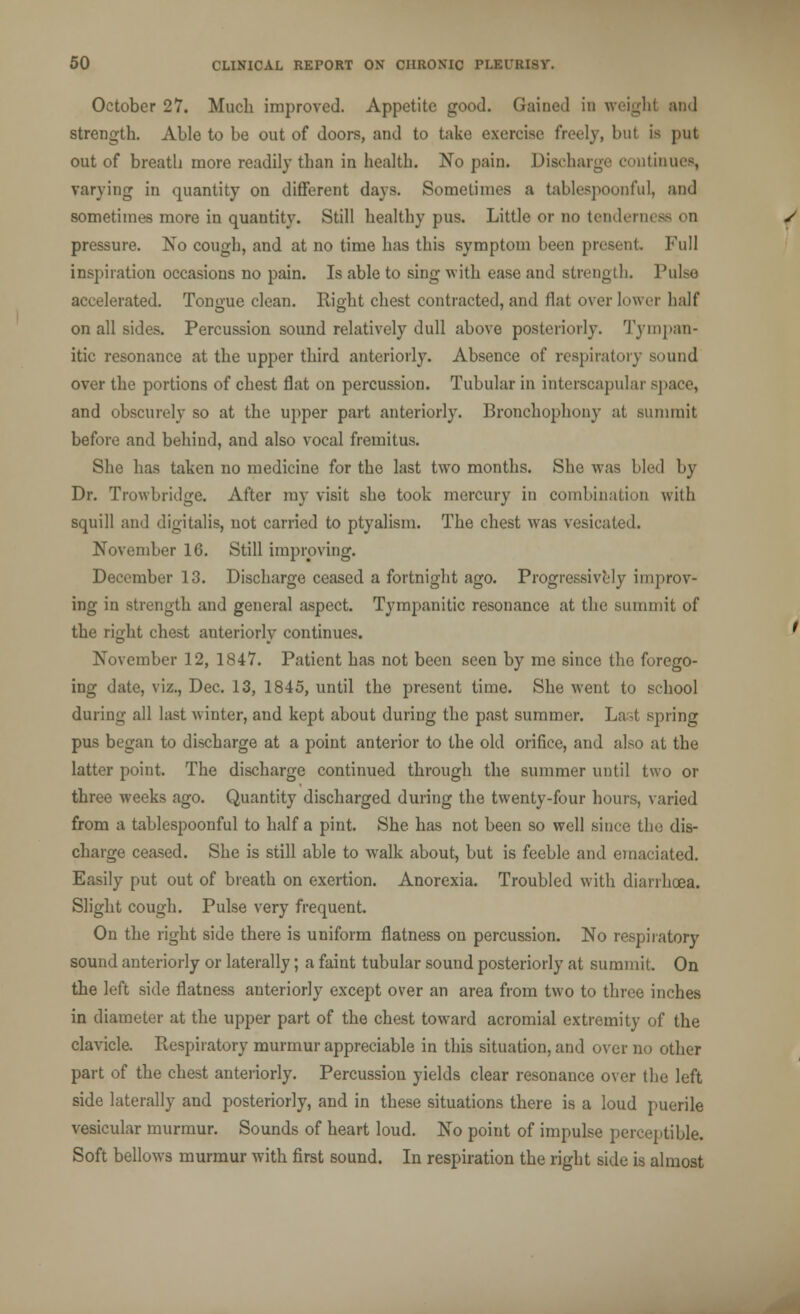 October 27. Much improved. Appetite good. Gained in weigh! and strength. Able to be out of doors, and to take exercise freely, but is put out of breatb more readily than in health. No pain. Discharge continues, varying in quantity on different days. Sometimes a tablespoonfuL and sometimes more in quantity. Still healthy pus. Little or no tenderness on pressure. No cough, and at no time has this symptom been present Full inspiration occasions no pain. Is able to sing with ease and strength. Pulse accelerated. Tongue clean. Right chest contracted, and flat over lower half on all sides. Percussion sound relatively dull above posteriorly. Tympan- itic resonance at the upper third anteriorly. Absence of respiratory sound over the portions of chest flat on percussion. Tubular in interscapular space, and obscurely so at the upper part anteriorly. Bronchophony at summit before and behind, and also vocal fremitus. She has taken no medicine for the last two months. She was bled by Dr. Trowbridge. After my visit she took mercury in combination with squill and digitalis, not carried to ptyalism. The chest was vesicated. November 16. Still improving. December 13. Discharge ceased a fortnight ago. Progressively improv- ing in strength and general aspect. Tympanitic resonance at the summit of the right chest anteriorly continues. November 12, 1847. Patient has not been seen by me since the forego- ing date, viz., Dec. 13, 1845, until the present time. She went to school during all last winter, and kept about during the past summer. Last spring pus began to discharge at a point anterior to the old orifice, and also at the latter point. The discharge continued through the summer until two or three weeks ago. Quantity discharged during the twenty-four hours, varied from a tablespoonful to half a pint. She. has not been so well since the dis- charge ceased. She is still able to walk about, but is feeble and emaciated. Easily put out of breath on exertion. Anorexia. Troubled with diarrhoea. Slight cough. Pulse very frequent. On the right side there is uniform flatness on percussion. No respiratory sound anteriorly or laterally; a faint tubular sound posteriorly at summit. On the left side flatness anteriorly except over an area from two to three inches in diameter at the upper part of the chest toward acromial extremity of the clavicle. Respiratory murmur appreciable in this situation, and over no other part of the chest anteriorly. Percussion yields clear resonance over the left side laterally and posteriorly, and in these situations there is a loud puerile vesicular murmur. Sounds of heart loud. No point of impulse perceptible. Soft bellows murmur with first sound. In respiration the right side is almost