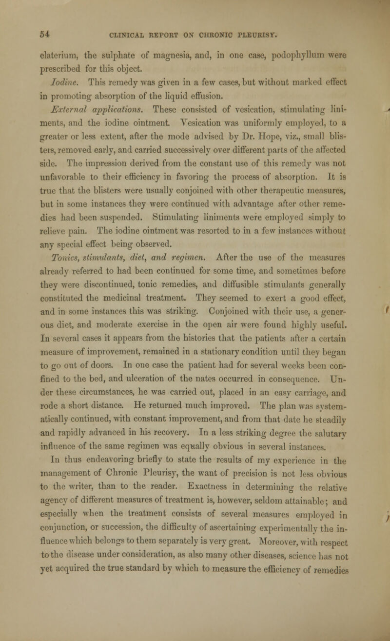 elaterium, the sulphate of magnesia, and, in one case, podophyllum were prescribed for this object. Iodine. This remedy was given in a kw cases, but without marked effect in promoting absorption of the liquid effusion. External applications. These consisted of vesication, stimulating lini- ments, and the iodine ointment Vesication was uniformly employed, to a greater or less extent, after the mode advised by Dr. Hope, viz., small blis- ters, removed early, and carried successively over different parts of the affected side. The impression derived from the constant use of this remedy was not unfavorable to their efficiency in favoring the process of absorption. It is true that the blisters were usually conjoined with other therapeutic measures, but in some instances they were continued with advantage after other reme- dies had been suspended. Stimulating liniments were employed simply to relieve pain. The iodine ointment was resorted to in a few instances without any special effect being observed. Tonir*, stimulants, diet, and regimen. After the use of the measures already referred to had been continued for some time, and sometimes before they were discontinued, tonic remedies, and diffusible stimulants generally constituted the medicinal treatment. They seemed to exert a good effect, and in some instances this was striking. Conjoined with their use, a gener- ous diet, and moderate exercise in the open air were found highly useful. In several cases it appears from the histories that the patients after a certain measure of improvement, remained in a stationary condition until they began to go out of doors. In one case the patient had for several weeks been con- fined to the bed, and ulceration of the nates occurred in consequence. Un- der these circumstances, he was carried out, placed in an easy carriage, and rode a short distance. He returned much improved. The plan was system- atically continued, with constant improvement, and from that date he steadily and rapidly advanced in his recovery. In a less striking degree the salutary influence of the same regimen was equally obvious in several instant In thus endeavoring briefly to state the results of my experience in the management of Chronic Pleurisy, the want of precision is not less obvious to the writer, than to the reader. Exactness in determining the relative agency of different measures of treatment is, however, seldom attainable; and especially when the treatment consists of several measures employed in conjunction, or succession, the difficulty of ascertaining experimentally the in- fluence which belongs to them separately is very great. Moreover, with respect to the disease under consideration, as also many other diseases, science lias not yet acquired the true standard by which to measure the efficiency of remedies