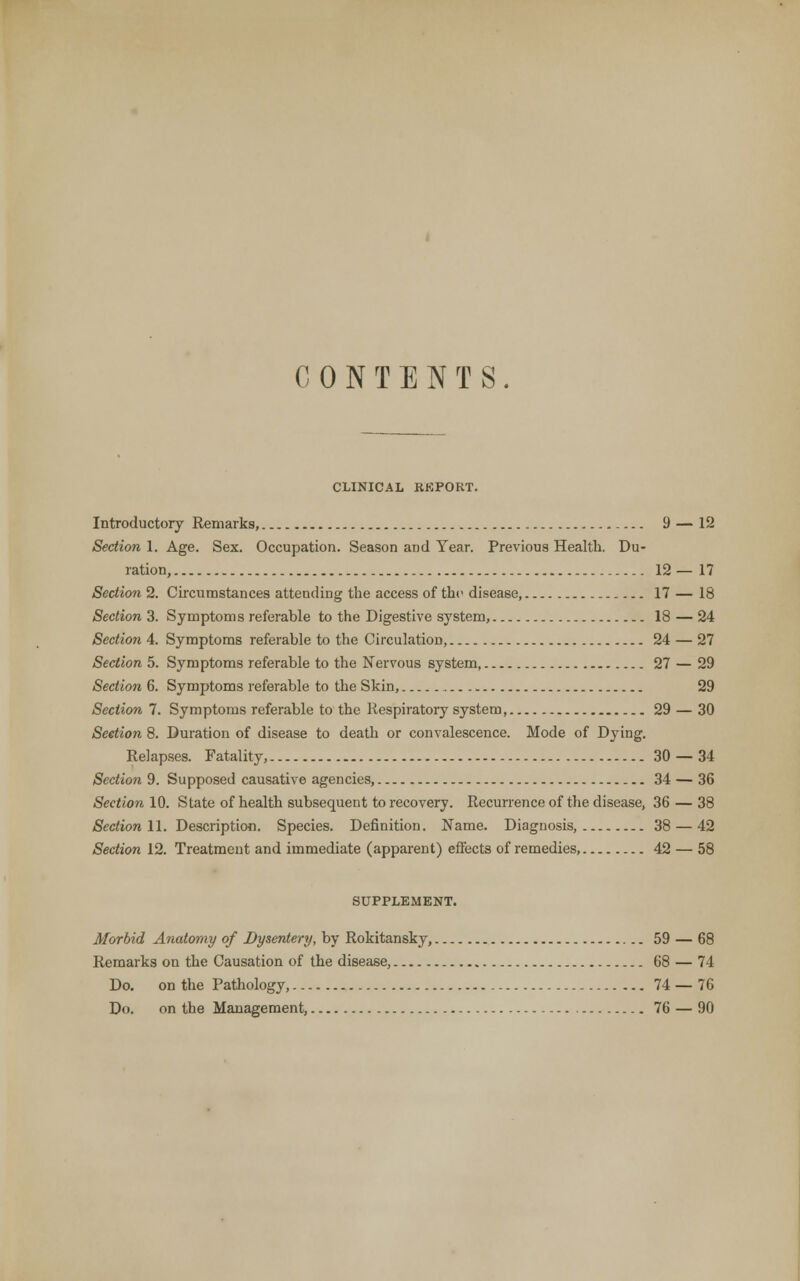 CONTENTS. CLINICAL REPORT. Introductory Remarks, 9 — 12 Section 1. Age. Sex. Occupation. Season and Tear. Previous Health. Du- ration, 12 — 17 Section 2. Circumstances attending the access of tho disease, 17 — 18 Section 3. Symptoms referable to the Digestive system, 18 — 24 Section 4. Symptoms referable to the Circulation, 24 — 27 Section 5. Symptoms referable to the Nervous system, 27 — 29 Section 6. Symptoms referable to the Skin, 29 Section 7. Symptoms referable to the Respiratory system 29 — 30 Section 8. Duration of disease to death or convalescence. Mode of Dying. Relapses. Fatality, 30 — 34 Section 9. Supposed causative agencies, 34 — 36 Section 10. State of health subsequent to recovery. Recurrence of the disease, 36 — 38 Section 11. Description. Species. Definition. Name. Diagnosis, 38 — 42 Section 12. Treatment and immediate (apparent) effects of remedies, 42 — 58 SUPPLEMENT. Morbid Anatomy of Dysentery, by Rokitansky, 59 — 68 Remarks on the Causation of the disease, 68 — 74 Do. on the Pathology, 74 — 76 Do. on the Management, 76 — 90