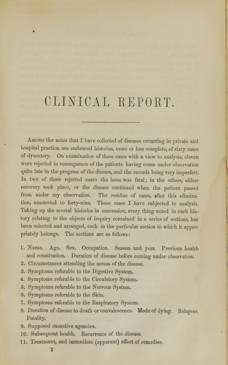 Among the notes that I have collected of diseases occurring in private and hospital practice, are embraced histories, more or less complete, of sixty cases of dysentery. On examination of these cases with a view to analysis, eleven were rejected in consequence of the patients having come under observation quite late in the progress of the disease, and the records being very imperfect. In two of these rejected cases the issue was fatal; in the others, either recovery took place, or the disease continued when the patient passed from under my observation. The residue of cases, after this elimina- tion, amounted lo forty-nine. These cases I have subjected to analysis. Taking up the several histories in succession, every thing noted in each his- tory relating to the objects of inquiry contained in a series of sections, has been selected and arranged, each in the particular section to which it appro- priately belongs. The sections are as follows: 1. Name. Age. Sex. Occupation. Season and year. Previous health and constitution. Duration of disease before coming under observation. 2. Circumstances attending the access of the disease. 3. Symptoms referable to the Digestive System. 4. Symptoms referable to the Circulatory System. 5. Symptoms referable to the Nervous System. 6. Symptoms referable to the Skin. 7. Symptoms referable to the Respiratory System. 8. Duration of disease to death or convalescence. Mode of dying. Relapses. Fatality. 9. Supposed causative agencies. 10. Subsequent health. Recurrence of the disease. 11. Treatment, and immediate (apparent) effect of remedies. 2