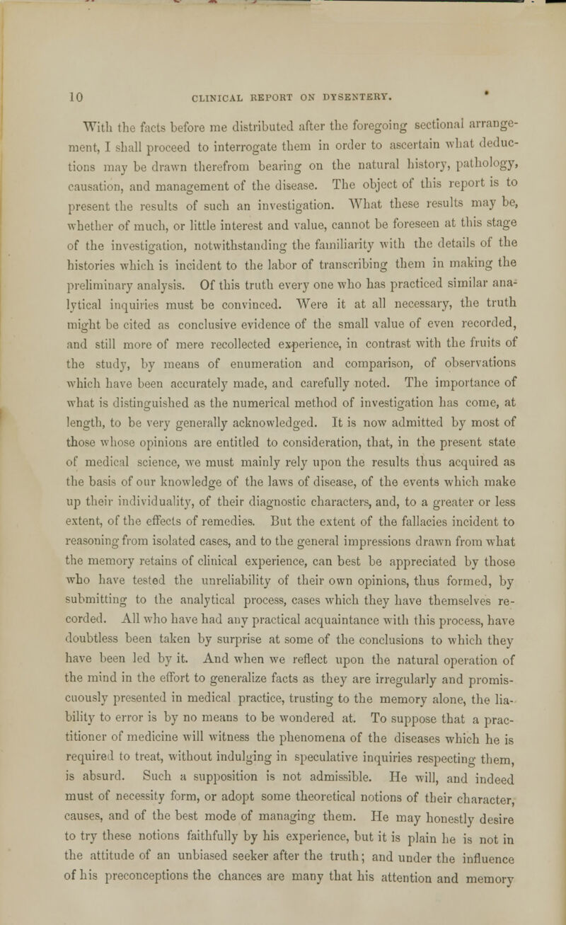 With the facts before me distributed after the foregoing sectional arrange- ment, I shall proceed to interrogate them in order to ascertain what deduc- tions may be drawn therefrom bearing on the natural history, pathology, causation, and management of the disease. The object of this report is to present the results of such an investigation. What these results may be, whether of much, or little interest and value, cannot be foreseen at this stage of the investigation, notwithstanding the familiarity with the details of the histories which is incident to the labor of transcribing them in making the preliminary analysis. Of this truth every one who has practiced similar ana- lytical inquiries must be convinced. Were it at all necessary, the truth might be cited as conclusive evidence of the small value of even recorded, and still more of mere recollected experience, in contrast with the fruits of the study, by means of enumeration and comparison, of observations which have been accurately made, and carefully noted. The importance of what is distinguished as the numerical method of investigation has come, at length, to be very generally acknowledged. It is now admitted by most of those whose opinions are entitled to consideration, that, in the present state of medical science, wre must mainly rely upon the results thus acquired as the basis of our knowledge of the laws of disease, of the events which make up their individuality, of their diagnostic characters, and, to a greater or less extent, of the effects of remedies. But the extent of the fallacies incident to reasoning from isolated cases, and to the general impressions drawn from what the memory retains of clinical experience, can best be appreciated by those who have tested the unreliability of their own opinions, thus formed, by submitting to the analytical process, cases which they have themselves re- corded. All who have had any practical acquaintance with this process, have doubtless been taken by surprise at some of the conclusions to which they have been led by it. And when we reflect upon the natural operation of the mind in the effort to generalize facts as they are irregularly and promis- cuously presented in medical practice, trusting to the memory alone, the lia- bility to error is by no means to be wondered at. To suppose that a prac- titioner of medicine will witness the phenomena of the diseases which he is required to treat, without indulging in speculative inquiries respecting them, is absurd. Such a supposition is not admissible. He will, and indeed must of necessity form, or adopt some theoretical notions of their character causes, and of the best mode of managing them. He may honestly desire to try these notions faithfully by his experience, but it is plain he is not in the attitude of an unbiased seeker after the truth; and under the influence of his preconceptions the chances are many that his attention and memory