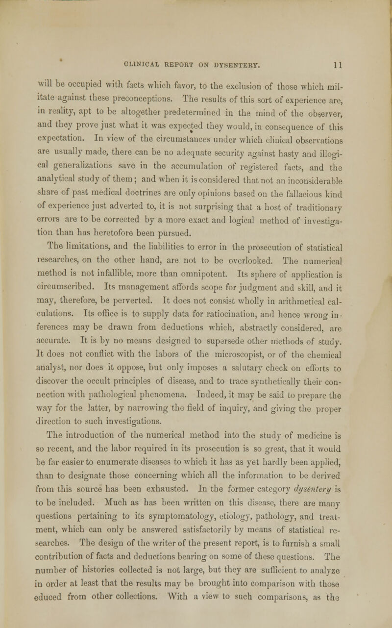 will be occupied with facts which favor, to the exclusion of those which mil- itate against these preconceptions. The results of this sort of experience are, in reality, apt to be altogether predetermined in the mind of the observer, and they prove just what it was expected they would, in consequence of this expectation. In view of the circumstances under which clinical observations are usually made, there can be no adequate security against hasty and illogi- cal generalizations save in the accumulation of registered facts, and the analytical study of them; and when it is considered that not an inconsiderable share of past medical doctrines are only opinions based on the fallacious kind of experience just adverted to, it is not surprising that a host of traditionary errors are to be corrected by a more exact and logical method of investiga- tion than has heretofore been pursued. The limitations, and the liabilities to error in the prosecution of statistical researches, on the other hand, are not to be overlooked. The numerical method is not infallible, more than omnipotent. Its sphere of application is circumscribed. Its management affords scope for judgment and skill, and it may, therefore, be perverted. It does not consist wholly in arithmetical cal- culations. Its office is to supply data for ratiocination, and hence wrong in • ferences may be drawn from deductions which, abstractly considered, are accurate. It is by no means designed to supersede other methods of study. It does not conflict with the labors of the microscopist, or of the chemical analyst, nor does it oppose, but only imposes a salutary check on efforts to discover the occult principles of disease, and to trace synthetically their con- nection with pathological phenomena. Indeed, it may be said to prepare the way for the latter, by narrowing the field of inquiry, and giving the proper direction to such investigations. The introduction of the numerical method into the study of medicine is so recent, and the labor required in its prosecution is so great, that it would be far easier to enumerate diseases to which it has as yet hardly been applied, than to designate those concerning which all the information to be derived from this source has been exhausted. In the former category dysentery is to be included. Much as has been written on this disease, there are many questions pertaining to its symptomatology, etiology, pathology, and treat- ment, which can only be answered satisfactorily by means of statistical re- searches. The design of the writer of the present report, is to furnish a small contribution of facts and deductions bearing on some of these questions. The number of histories collected is not large, but they are sufficient to analyze in order at least that the results may be brought into comparison with those educed from other collections. With a view to such comparisons, as the
