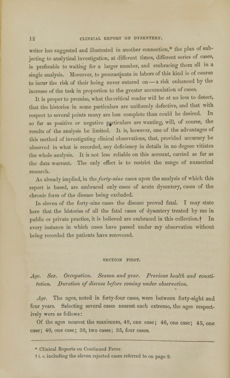writer has suggested and illustrated in another connection,* the plan of sub- jecting to analytical investigation, at different times, different series of cases, is preferable to waiting for a larger number, and embracing them all in a single analysis. Moreover, to procrastinate in labors of this kind is of course to incur the risk of their being never entered on —a risk enhanced by the increase of the task in proportion to the greater accumulation of cases. It is proper to premise, what the critical reader will be at no loss to detect, that the histories in some particulars are uniformly defective, and that with respect to several points many are less complete than could be desired. In so far as positive or negative particulars are wanting, will, of course, the results of the analysis be limited. It is, however, one of the advantages of this method of investigating clinical observations, that, provided accuracy be observed in what is recorded, any deficiency in details in no degree vitiates the whole analysis. It is not less reliable on this account, carried as far as the data warrant. The only effect is to restrict the range of numerical research. As already implied, in the forty-nine cases upon the analysis of which this report is based, are embraced only cases of acute dysenter}7, cases of the chronic form of the disease being excluded. In eleven of the forty-nine cases the disease proved fatal. I may state here that the histories of all the fatal cases of dysentery treated by me in public or private practice, it is believed are embraced in this collection.f In every instance in which cases have passed under my observation without being recorded the patients have recovered. SECTION FIRST. Age. Sex. Occupation. Season and year. Previous health and consti- tution. Duration of disease before coming under observation. Age. The ages, noted in forty-four cases, were between forty-eight and four years. Selecting several cases nearest each extreme, the ages respect- ively were as follows: Of the ages nearest the maximum, 48, one case; 46, one case; 45 one case; 40, one case; 38, two cases; 35, four cases. * Clinical Reports on Continued Fever. t i. e. including the eleven rejected cases referred to on page 9.