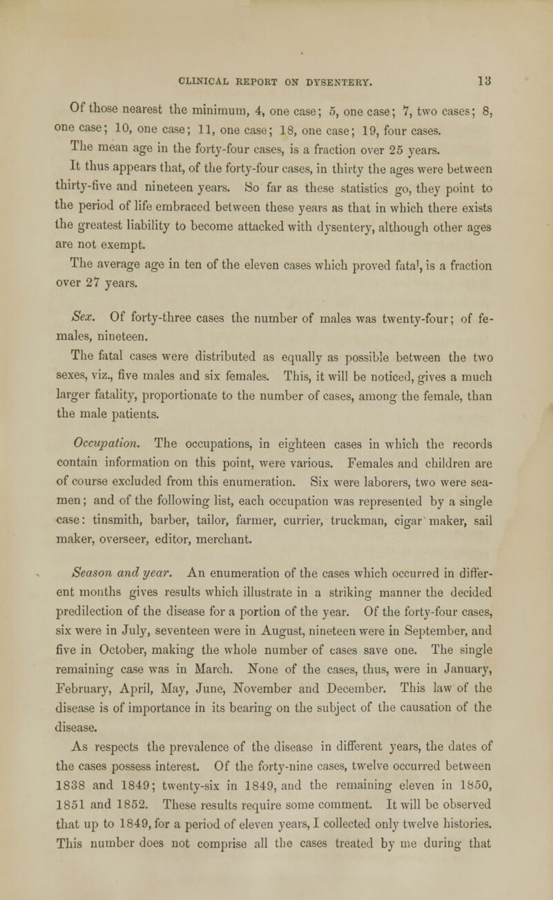 Of those nearest the minimum, 4, one case; 5, one case; 7, two cases; 8, one case; 10, one case; 11, one case; 18, one case; 19, four cases. The mean age in the forty-four cases, is a fraction over 25 years. It thus appears that, of the forty-four cases, in thirty the ages were between thirty-five and nineteen years. So far as these statistics go, they point to the period of life embraced between these years as that in which there exists the greatest liability to become attacked with dysentery, although other ages are not exempt. The average age in ten of the eleven cases which proved fata', is a fraction over 27 years. Sex. Of forty-three cases the number of males was twenty-four; of fe- males, nineteen. The fatal cases were distributed as equally as possible between the two sexes, viz., five males and six females. This, it will be noticed, gives a much larger fatality, proportionate to the number of cases, among the female, than the male patients. Occupation. The occupations, in eighteen cases in which the records contain information on this point, were various. Females and children are of course excluded from this enumeration. Six were laborers, two were sea- men; and of the following list, each occupation was represented by a single case: tinsmith, barber, tailor, farmer, currier, truckman, cigar maker, sail maker, overseer, editor, merchant. Season and year. An enumeration of the cases which occurred in differ- ent months gives results which illustrate in a striking manner the decided predilection of the disease for a portion of the year. Of the forty-four cases, six were in July, seventeen were in August, nineteen were in September, and five in October, making the whole number of cases save one. The single remaining case was in March. None of the cases, thus, were in January, February, April, May, June, November and December. This law of the disease is of importance in its bearing on the subject of the causation of the disease. As respects the prevalence of the disease in different years, the dates of the cases possess interest. Of the forty-nine cases, twelve occurred between 1838 and 1849; twenty-six in 1849, and the remaining eleven in 1850, 1851 and 1852. These results require some comment. It will be observed that up to 1849, for a period of eleven years, I collected only twelve histories. This number does not comprise all the cases treated by me during that