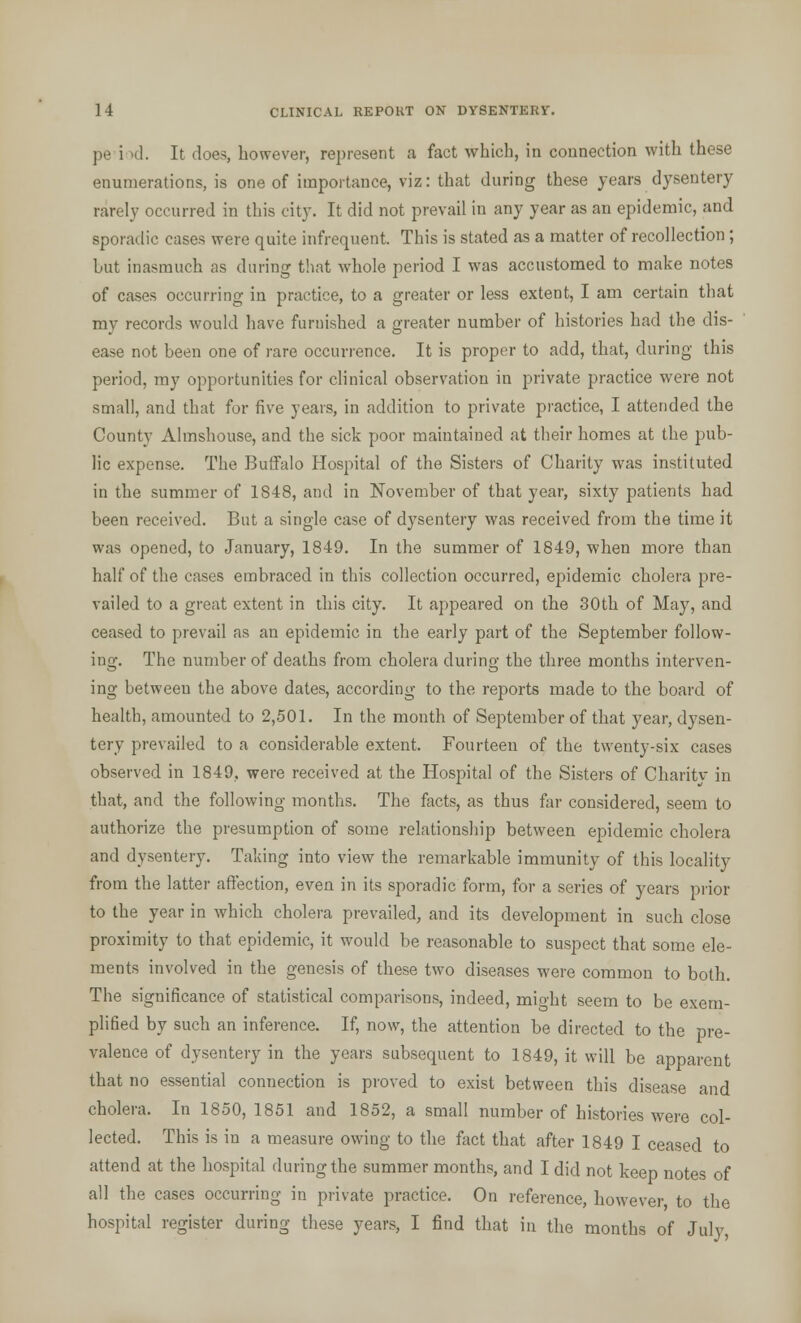 pe i >d. It does, however, represent a fact which, in connection with these enumerations, is one of importance, viz: that during these years dysentery rarely occurred in this city. It did not prevail in any year as an epidemic, and sporadic cases were quite infrequent. This is stated as a matter of recollection; but inasmuch as during that whole period I was accustomed to make notes of cases occurring in practice, to a greater or less extent, I am certain that my records would have furnished a greater number of histories had the dis- ease not been one of rare occurrence. It is proper to add, that, during this period, my opportunities for clinical observation in private practice were not small, and that for five years, in addition to private practice, I attended the County Almshouse, and the sick poor maintained at their homes at the pub- lic expense. The Buffalo Hospital of the Sisters of Charity was instituted in the summer of 1848, and in November of that year, sixty patients had been received. But a single case of dysentery was received from the time it was opened, to January, 1849. In the summer of 1849, when more than half of the cases embraced in this collection occurred, epidemic cholera pre- vailed to a great extent in this city. It appeared on the 30th of May, and ceased to prevail as an epidemic in the early part of the September follow- ing. The number of deaths from cholera during the three months interven- ing between the above dates, according to the reports made to the board of health, amounted to 2,501. In the month of September of that year, dysen- tery prevailed to a considerable extent. Fourteen of the twenty-six cases observed in 1849.. were received at the Hospital of the Sisters of Charitv in that, and the following months. The facts, as thus far considered, seem to authorize the presumption of some relationship between epidemic cholera and dysentery. Taking into view the remarkable immunity of this locality from the latter affection, even in its sporadic form, for a series of years prior to the year in which cholera prevailed, and its development in such close proximity to that epidemic, it would be reasonable to suspect that some ele- ments involved in the genesis of these two diseases were common to both. The significance of statistical comparisons, indeed, mio-ht seem to be exem- plified by such an inference. If, now, the attention be directed to the pre- valence of dysentery in the years subsequent to 1849, it will be apparent that no essential connection is proved to exist between this disease and cholera. In 1850, 1851 and 1852, a small number of histories were col- lected. This is in a measure owing to the fact that after 1849 I ceased to attend at the hospital during the summer months, and I did not keep notes of all the cases occurring in private practice. On reference, however, to the hospital register during these years, I find that in the months of July,