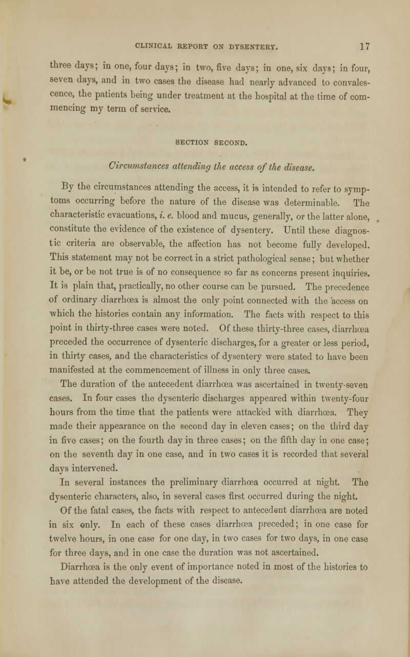 three days; in one, four days; in two, five days; in one, six days; in four, seven days, and in two cases the disease had nearly advanced to convales- cence, the patients being under treatment at the hospital at the time of com- mencing my term of service. SECTION SECOND. Circumstances attending the access of the disease. By the circumstances attending the access, it is intended to refer to symp- toms occurring before the nature of the disease was determinable. The characteristic evacuations, i. e. blood and mucus, generally, or the latter alone, constitute the evidence of the existence of dysentery. Until these diagnos- tic criteria are observable, the affection has not become fully developed. This statement may not be correct in a strict pathological sense; but whether it be, or be not true is of no consequence so far as concerns present inquiries. It is plain that, practically, no other course can be pursued. The precedence of ordinary diarrhoea is almost the only point connected with the access on which the histories contain any information. The facts with respect to this point in thirty-three cases were noted. Of these thirty-three cases, diarrhoea preceded the occurrence of dysenteric discharges, for a greater or less period, in thirty cases, and the characteristics of dysentery were stated to have been manifested at the commencement of illness in only three cases. The duration of the antecedent diarrhoea was ascertained in twenty-seven cases. In four cases the dysenteric discharges appeared within twenty-four hours from the time that the patients were attacked with diarrhoea. They made their appearance on the second day in eleven cases; on the third day in five cases; on the fourth day in three cases; on the fifth day in one case; on the seventh day in one case, and in two cases it is recorded that several days intervened. In several instances the preliminary diarrhoea occurred at night. The dysenteric characters, also, in several cases first occurred during the night. Of the fatal cases, the facts with respect to antecedent diarrhoea are noted in six only. In each of these cases diarrhoea preceded; in one case for twelve hours, in one case for one day, in two cases for two days, in one case for three days, and in one case the duration was not ascertained. Diarrhoea is the only event of importance noted in most of the histories to have attended the development of the disease.