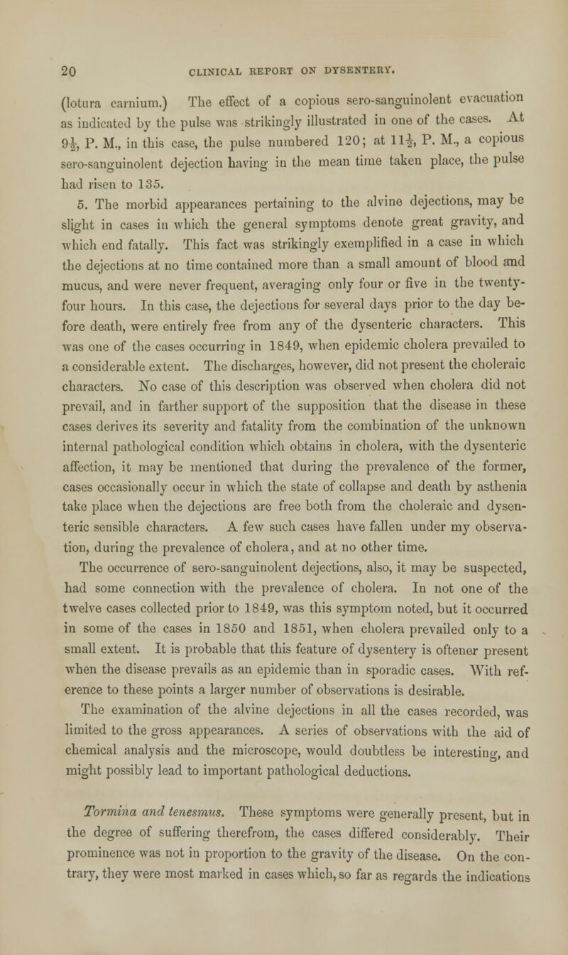 (lotiira earnium.) The effect of a copious sero-sanguinolent evacuation as indicated by the pulse was strikingly illustrated in one of the cases. At 9£, P. M., in this case, the pulse numbered 120; at 11|, P. M., a copious sero-sanguinolent dejection having in the mean time taken place, the pulse had risen to 135. 5. The morbid appearances pertaining to the alvine dejections, may be slight in cases in which the general symptoms denote great gravity, and which end fatally. This fact was strikingly exemplified in a case in which the dejections at no time contained more than a small amount of blood and mucus, and were never frequent, averaging only four or five in the twenty- four hours. In this case, the dejections for several days prior to the day be- fore death, were entirely free from any of the dysenteric characters. This was one of the cases occurring in 1849, when epidemic cholera prevailed to a considerable extent. The discharges, however, did not present the choleraic characters. No case of this description was observed when cholera did not prevail, and in farther support of the supposition that the disease in these cases derives its severity and fatality from the combination of the unknown internal pathological condition which obtains in cholera, with the dysenteric affection, it may be mentioned that during the prevalence of the former, cases occasionally occur in which the state of collapse and death by asthenia take place when the dejections are free both from the choleraic and dysen- teric sensible characters. A few such cases have fallen under my observa- tion, during the prevalence of cholera, and at no other time. The occurrence of sero-sanguinolent dejections, also, it may be suspected, had some connection with the prevalence of cholera. In not one of the twelve cases collected prior to 1849, was this symptom noted, but it occurred in some of the cases in 1850 and 1851, when cholera prevailed only to a small extent. It is probable that this feature of dysentery is oftener present when the disease prevails as an epidemic than in sporadic cases. With ref- erence to these points a larger number of observations is desirable. The examination of the alvine dejections in all the cases recorded, was limited to the gross appearances. A series of observations with the aid of chemical analysis and the microscope, would doubtless be interesting, and might possibly lead to important pathological deductions. Tormina and tenesmus. These symptoms were generally present but in the degree of suffering therefrom, the cases differed considerably. Their prominence was not in proportion to the gravity of the disease. On the con- trary, they were most marked in cases which, so far as regards the indications