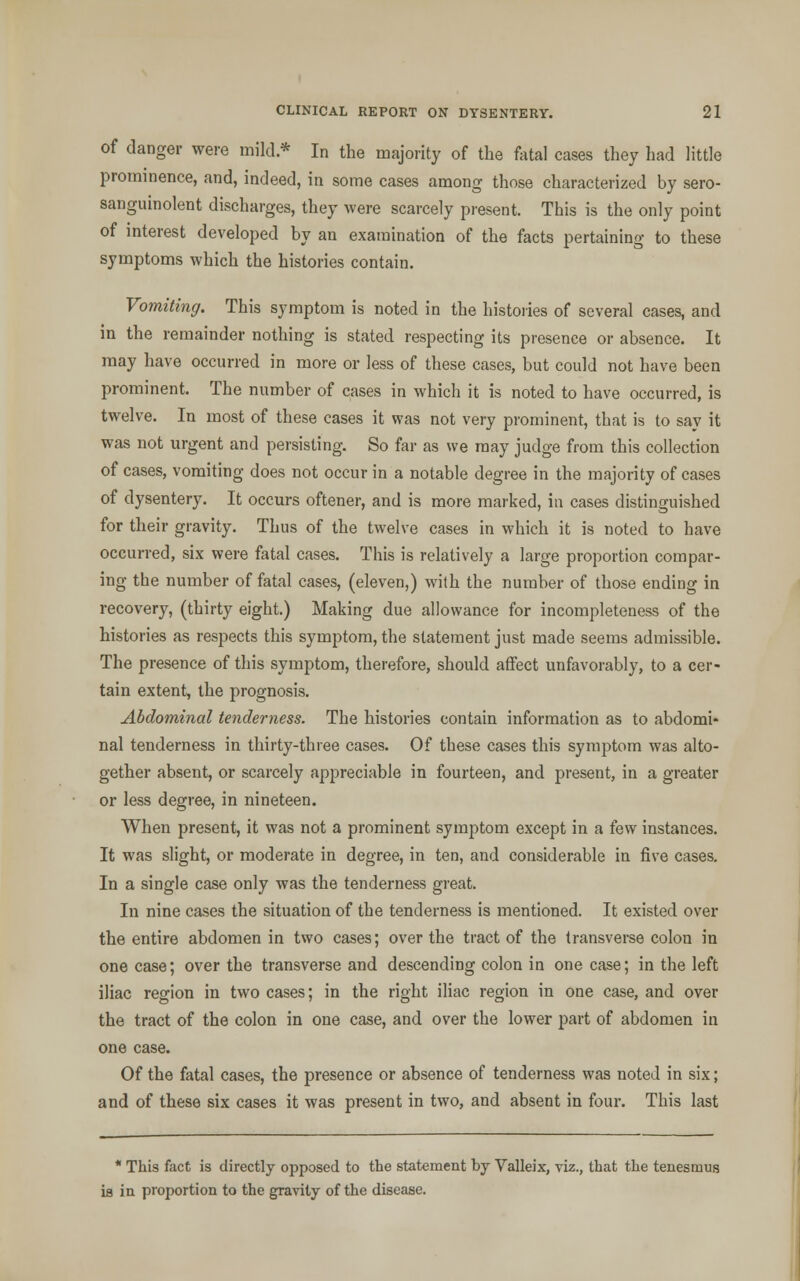 of danger were mild.* In the majority of the fatal cases they had little prominence, and, indeed, in some cases among those characterized by sero- sanguinolent discharges, they were scarcely present. This is the only point of interest developed by an examination of the facts pertaining to these symptoms which the histories contain. Vomiting. This symptom is noted in the histories of several cases, and in the remainder nothing is stated respecting its presence or absence. It may have occurred in more or less of these cases, but could not have been prominent. The number of cases in which it is noted to have occurred, is twelve. In most of these cases it was not very prominent, that is to say it was not urgent and persisting. So far as we may judge from this collection of cases, vomiting does not occur in a notable degree in the majority of cases of dysentery. It occurs oftener, and is more marked, in cases distinguished for their gravity. Thus of the twelve cases in which it is noted to have occurred, six were fatal cases. This is relatively a large proportion compar- ing the number of fatal cases, (eleven,) with the number of those ending in recovery, (thirty eight.) Making due allowance for incompleteness of the histories as respects this symptom, the statement just made seems admissible. The presence of this symptom, therefore, should affect unfavorably, to a cer- tain extent, the prognosis. Abdominal tenderness. The histories contain information as to abdomi- nal tenderness in thirty-three cases. Of these cases this symptom was alto- gether absent, or scarcely appreciable in fourteen, and present, in a greater or less degree, in nineteen. When present, it was not a prominent symptom except in a few instances. It was slight, or moderate in degree, in ten, and considerable in five cases. In a single case only was the tenderness great. In nine cases the situation of the tenderness is mentioned. It existed over the entire abdomen in two cases; over the tract of the transverse colon in one case; over the transverse and descending colon in one case; in the left iliac region in two cases; in the right iliac region in one case, and over the tract of the colon in one case, and over the lower part of abdomen in one case. Of the fatal cases, the presence or absence of tenderness was noted in six; and of these six cases it was present in two, and absent in four. This last * This fact is directly opposed to the statement by Valleix, viz., that the tenesmus is in proportion to the gravity of the disease.