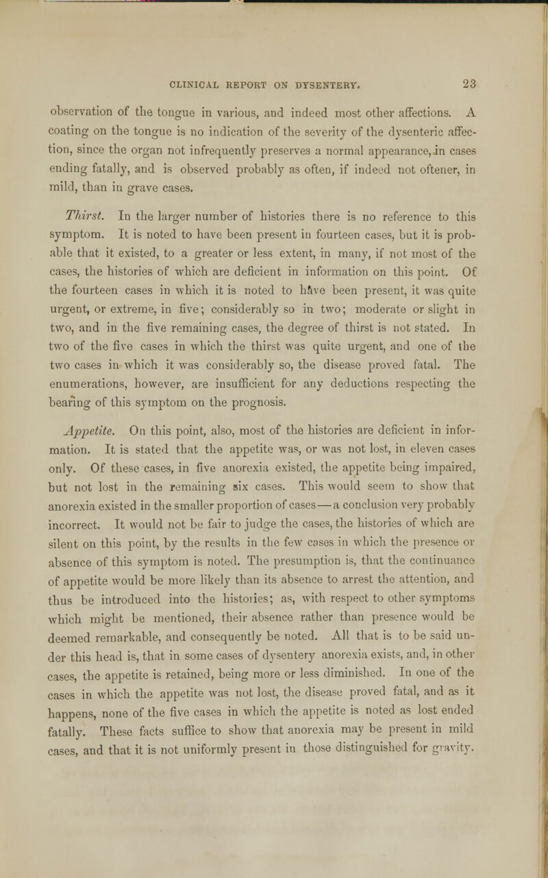 observation of the tongue in various, and indeed most other affections. A coating on the tongue is no indication of the severity of the dysenteric affec- tion, since the organ not infrequently preserves a normal appearance,in cases ending fatally, and is observed probably as often, if indeed not oftener, in mild, than iu grave cases. Thirst. In the larger number of histories there is no reference to this symptom. It is noted to have been present in fourteen cases, but it is prob- able that it existed, to a greater or less extent, in many, if not most of the cases, the histories of which are deficient in information on this point. Of the fourteen cases in 'which it is noted to have been present, it was quite urgent, or extreme, in five; considerably so in two; moderate or slight in two, and in the five remaining cases, the degree of thirst is not stated. In two of the five cases in which the thirst was quite urgent, and one of the two cases in which it was considerably so, the disease proved fatal. The enumerations, however, are insufficient for any deductions respecting the bearing of this symptom on the prognosis. Appetite. On this point, also, most of the histories are deficient in infor- mation. It is stated that the appetite was, or was not lost, in eleven cases only. Of these cases, in five anorexia existed, the appetite being impaired, but not lost in the remaining six cases. This would seem to show that anorexia existed in the smaller proportion of cases — a conclusion very probably incorrect. It would not be fair to judge the cases, the histories of which are silent on this point, by the results in the few cases in which the presence or absence of this symptom is noted. The presumption is, that the continuance of appetite would be more likely than its absence to arrest the attention, and thus be introduced into the histories; as, with respect to other symptoms which might be mentioned, their absence rather than presence would be deemed remarkable, and consequently be noted. All that is to be said un- der this head is, that in some cases of dysentery anorexia exists, and, in other cases, the appetite is retained, being more or less diminished. In one of the cases in which the appetite was not lost, the disease proved fatal, and as it happens, none of the five cases in which the appetite is noted as lost ended fatally. These facts suffice to show that anorexia may be present in mild cases, and that it is not uniformly present in those distinguished for gravity.