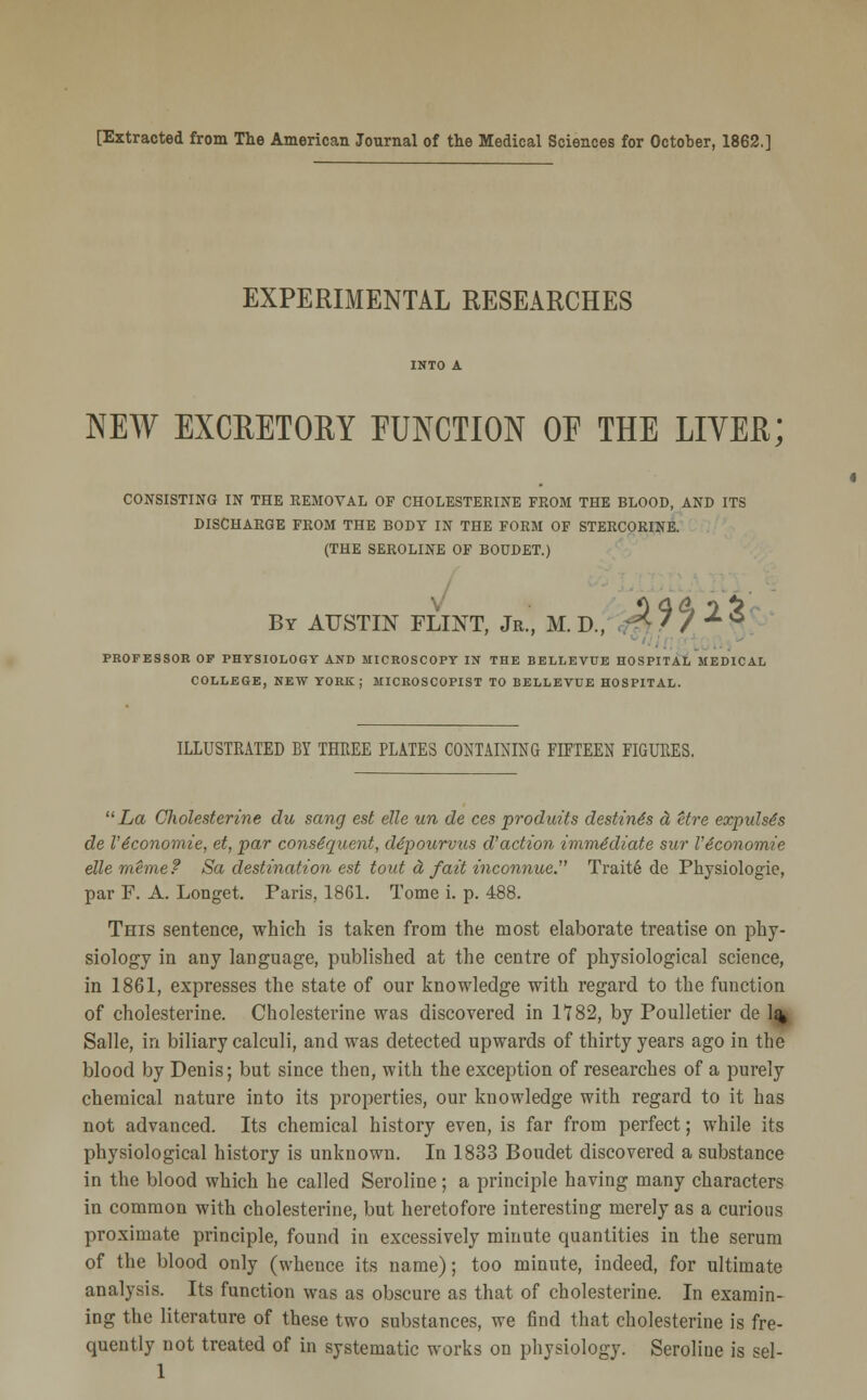 [Extracted from The American Journal of the Medical Sciences for October, 1862.] EXPERIMENTAL RESEARCHES NEW EXCRETORY FUNCTION OE THE LIVER; CONSISTING IN THE REMOVAL OF CHOLESTERINE FROM THE BLOOD, AND ITS DISCHARGE FROM THE BODY IN THE FORM OF STERCORINE. (THE SEROLINE OF BODDET.) By AUSTIN FLINT, Jr., M. D., ^ ' / ^ ^ PROFESSOR OF PHYSIOLOGY AND MICROSCOPY IN THE BELLEVUE HOSPITAL MEDICAL COLLEGE, NEW YORK; MICROSCOPIST TO BELLEVUE HOSPITAL. ILLUSTRATED BY THREE PLATES CONTAINING FIFTEEN FIGURES. La Cholesterine du sang est elle un de ces produits destines d Ure expuhts de V 6conomie, et, par consequent, depourvus d'action immediate sur Viconomie elle mhne? Sa destination est tout d fait mconnue. Trait6 de Physiologie, par F. A. Longet. Paris, 1861. Tome i. p. 488. This sentence, which is taken from the most elaborate treatise on phy- siology in any language, published at the centre of physiological science, in 1861, expresses the state of our knowledge with regard to the function of cholesterine. Cholesterine was discovered in 1782, by Poulletier de 1% Salle, in biliary calculi, and was detected upwards of thirty years ago in the blood by Denis; but since then, with the exception of researches of a purely chemical nature into its properties, our knowledge with regard to it has not advanced. Its chemical history even, is far from perfect; while its physiological history is unknown. In 1833 Boudet discovered a substance in the blood which he called Seroline; a principle having many characters in common with cholesterine, but heretofore interesting merely as a curious proximate principle, found in excessively minute quantities in the serum of the blood only (whence its name); too minute, indeed, for ultimate analysis. Its function was as obscure as that of cholesterine. In examin- ing the literature of these two substances, we find that cholesterine is fre- quently not treated of in systematic works on physiology. Seroline is sel- 1