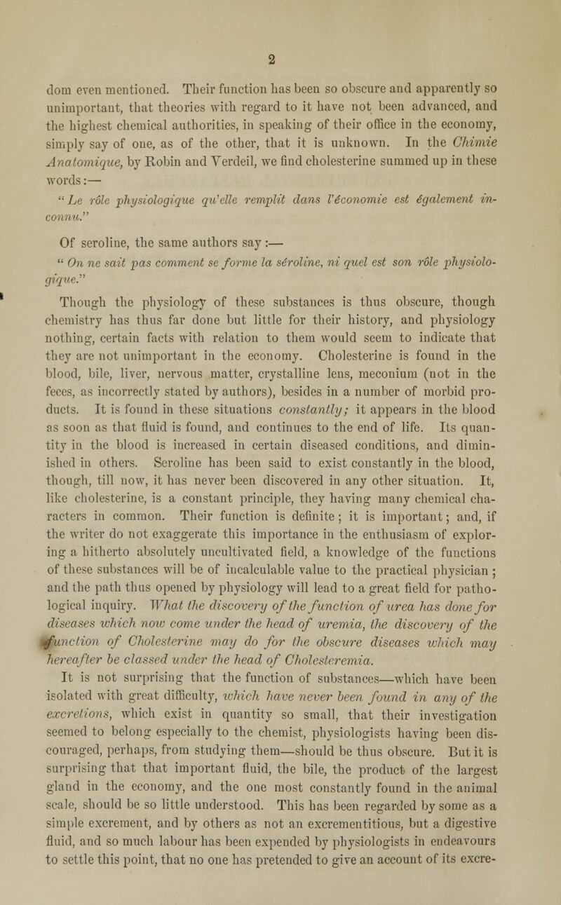 dom even mentioned. Their function has been so obscure and apparently so unimportant, that theories with regard to it have not been advanced, and the highest chemical authorities, in speaking of their office in the economy, simply say of one, as of the other, that it is unknown. In the Chimie Anatomique, by Robin and Verdeil, we find cholesterine summed up in these words:—  Le role physiologique qu'elle remplit dans l'4conomie est igalement in- connu. Of seroline, the same authors say :—  On ne sait pas comment se forme la se'roline, ni quel est son role physiolo- gique Though the physiology of these substances is thus obscure, though chemistry has thus far done but little for their history, and physiology nothing, certain facts with relation to them would seem to indicate that they are not unimportant in the economy. Cholesterine is found in the blood, bile, liver, nervous matter, crystalline lens, meconium (not in the feces, as incorrectly stated by authors), besides in a number of morbid pro- ducts. It is found in these situations constantly; it appears in the blood as soon as that fluid is found, and continues to the end of life. Its quan- tity in the blood is increased in certain diseased conditions, and dimin- ished in others. Seroline has been said to exist constantly in the blood, though, till now, it has never been discovered in any other situation. It, like cholesterine, is a constant principle, they having many chemical cha- racters in common. Their function is definite; it is important; and, if the writer do not exaggerate this importance in the enthusiasm of explor- ing a hitherto absolutely uncultivated field, a knowledge of the functions of these substances will be of incalculable value to the practical physician ; and the path thus opened by physiology will lead to a great field for patho- logical inquiry. What the discovery of the function of urea has done for diseases which now come under the head of uremia, the discovery of the function of Cholesterine may do for the obscure diseases which may hereafter be classed under the head of Cholederemia. It is not surprising that the function of substances—which have been isolated with great difficulty, which have never been found in any of the excretions, which exist in quantity so small, that their investigation seemed to belong especially to the chemist, physiologists having been dis- couraged, perhaps, from studying them—should be thus obscure. But it is surprising that that important fluid, the bile, the product of the largest gland in the economy, and the one most constantly found in the animal scale, should be so little understood. This has been regarded by some as a simple excrement, and by others as not an excrementitious, but a digestive fluid, and so much labour has been expended by physiologists in endeavours to settle this point, that no one has pretended to give an account of its excre-