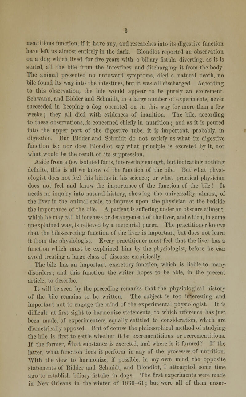 mentitious function, if it have any, and researches into its digestive function have left us almost entirely in the dark. Blondlot reported an observation on a dog which lived for five years with a biliary fistula diverting, as it is stated, all the bile from the intestines and discharging it from the body. The animal presented no untoward symptoms, died a natural death, no bile found its way into the intestines, but it was all discharged. According to this observation, the bile would appear to be purely an excrement. Schwann, and Bidder and Schmidt, in a large number of experiments, never succeeded in keeping a dog operated on in this way for more than a few weeks; they all died with evidences of inanition. The bile, according to these observations, .is concerned chiefly in nutrition ; and as it is poured into the upper part of the digestive tube, it is important, probably, in digestion. But Bidder and Schmidt do not satisfy us what its digestive function is; nor does Blondlot say what principle is excreted by it, nor what would be the result of its suppression. Aside from a few isolated facts, interesting enough, but indicating nothing definite, this is all we know of the function of the bile. But what physi- ologist does not feel this hiatus in his science; or what practical physician does not feel and know the importance of the function of the bile! It needs no inquiry into natural history, showing the universality, almost, of the liver in the animal scale, to impress upon the physician at the bedside the importance of the bile. A patient is suffering under an obscure ailment, which he may call biliousness or derangement of the liver, and which, in some unexplained way, is relieved by a mercurial purge. The practitioner knows that the bile-secreting function of the liver is important, but does not learn it from the physiologist. Every practitioner must feel that the liver has a function which must be explained him by the physiologist, before he can avoid treating a large class of diseases empirically. The bile has an important excretory function, which is liable to many disorders; and this function the writer hopes to be able, in the present article, to describe. It will be seen by the preceding remarks that the physiological history of the bile remains to be written. The subject is too interesting and important not to engage the mind of the experimental physiologist. It is difficult at first sight to harmonize statements, to which reference has just been made, of experimenters, equally entitled to consideration, which are diametrically opposed. But of course the philosophical method of studying the bile is first to settle whether it be excrementitious or recrementitious. If the former, what substance is excreted, and where is it formed? If the latter, what function does it perform in any of the processes of nutrition. With the view to harmonize, if possible, in my own mind, the opposite statements of Bidder and Schmidt, and Blondlot, I attempted some time ago to establish biliary fistula? in dogs. The first experiments were made in New Orleans in the winter of 18C0-61; but were all of them unsuc-