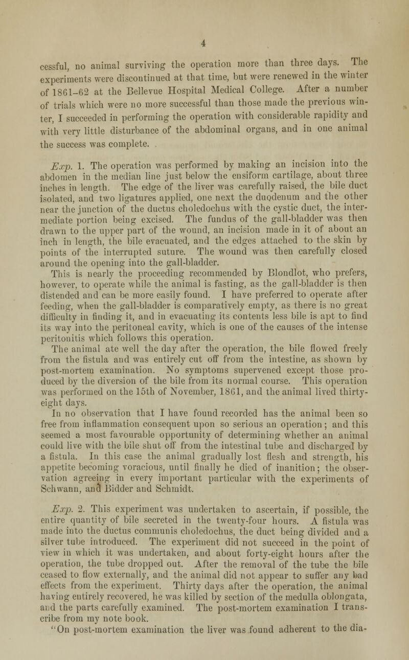 cessful, no animal surviving the operation more than three days. The experiments were discontinued at that time, but were renewed in the winter of 1861-62 at the Bellevue Hospital Medical College. After a number of trials which were no more successful than those made the previous win- ter, I succeeded in performing the operation with considerable rapidity and with very little disturbance of the abdominal organs, and in one animal the success was complete. Exp. 1. The operation was performed by making an incision into the abdomen in the median line just below the ensiform cartilage, about three inches in length. The edge of the liver was carefully raised, the bile duct isolated, and two ligatures applied, one next the duodenum and the other near the junction of the ductus choledochus with the cystic duct, the inter- mediate portion being excised. The fundus of the gall-bladder was then drawn to the upper part of the wound, an incision made in it of about an inch in length, the bile evacuated, and the edges attached to the skin by points of the interrupted suture. The wound was then carefully closed around the opening into the gall-bladder. This is nearly the proceeding recommended by Blondlot, who prefers, however, to operate while the animal is fasting, as the gall-bladder is then distended and can be more easily found. I have preferred to operate after feeding, when the gall-bladder is comparatively empty, as there is no great difficulty in finding it, and in evacuating its contents less bile is apt to find its way into the peritoneal cavity, which is one of the causes of the intense peritonitis which follows this operation. The animal ate well the day after the operation, the bile flowed freely from the fistula and was entirely cut off from the intestine, as shown by post-mortem examination. No symptoms supervened except those pro- duced by the diversion of the bile from its normal course. This operation was performed on the 15th of November, 1861, and the animal lived thirty- eight days. In no observation that I have found recorded has the animal been so free from inflammation consequent upon so serious an operation; and this seemed a most favourable opportunity of determining whether an animal coidd live with the bile shut off from the intestinal tube and discharged by a fistula. In this case the animal gradually lost flesh and strength, his appetite becoming voracious, until finally he died of inanition; the obser- vation agreeing in every important particular with the experiments of Schwann, and Bidder and Schmidt. Exp. 2. This experiment was undertaken to ascertain, if possible, the entire quantity of bile secreted in the twenty-four hours. A fistula was made into the ductus communis choledochus, the duct being divided and a silver tube introduced. The experiment did not succeed in the point of view in which it was undertaken, and about forty-eight hours after the operation, the tube dropped out, After the removal of the tube the bile ceased to flow externally, and the animal did not appear to suffer any bad effects from the experiment. Thirty days after the operation, the animal having entirely recovered, he was killed by section of the medulla oblongata, and the parts carefully examined. The post-mortem examination I trans- cribe from my note book. On post-mortem examination the liver was found adherent to the dia-