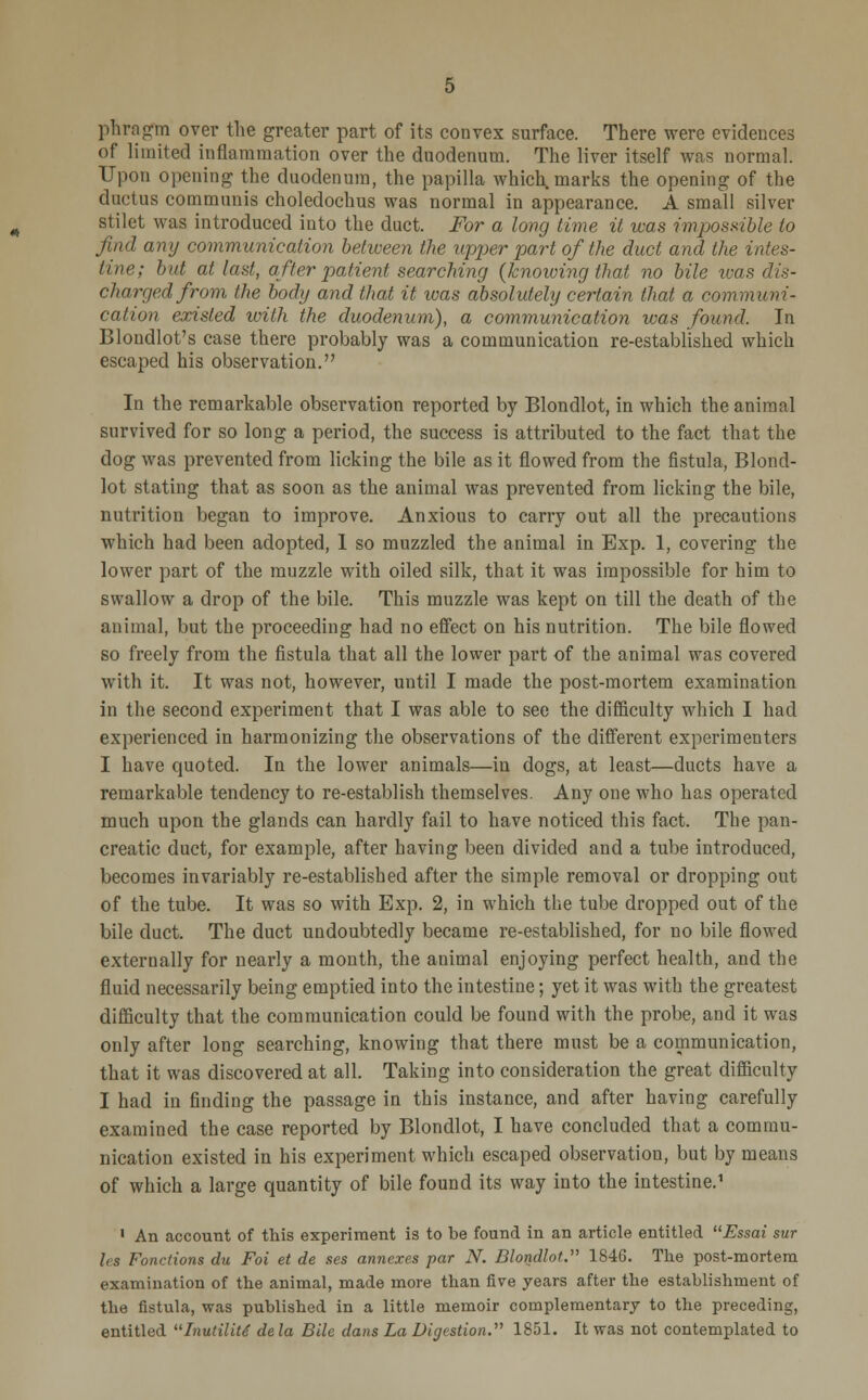 phragm over the greater part of its convex surface. There were evidences of limited inflammation over the duodenum. The liver itself was normal. Upon opening the duodenum, the papilla which, marks the opening of the ductus communis choledochus was normal in appearance. A small silver stilet was introduced into the duct. For a long time it was impossible to find any communication between the upper part of the duct and the intes- tine; but at last, after patient searching (knowing that no bile was dis- charged from the body and that it was absolutely certain that a communi- cation existed with the duodenum), a communication was found. In Blondlot's case there probably was a communication re-established which escaped his observation. In the remarkable observation reported by Blondlot, in which the animal survived for so long a period, the success is attributed to the fact that the dog was prevented from licking the bile as it flowed from the fistula, Blond- lot stating that as soon as the animal was prevented from licking the bile, nutrition began to improve. Anxious to carry out all the precautions which had been adopted, 1 so muzzled the animal in Exp. 1, covering the lower part of the muzzle with oiled silk, that it was impossible for him to swallow a drop of the bile. This muzzle was kept on till the death of the animal, but the proceeding had no effect on his nutrition. The bile flowed so freely from the fistula that all the lower part of the animal was covered with it. It was not, however, until I made the post-mortem examination in the second experiment that I was able to see the difficulty which I had experienced in harmonizing the observations of the different experimenters I have quoted. In the lower animals—in dogs, at least—ducts have a remarkable tendency to re-establish themselves. Any one who has operated much upon the glands can hardly fail to have noticed this fact. The pan- creatic duct, for example, after having been divided and a tube introduced, becomes invariably re-established after the simple removal or dropping out of the tube. It was so with Exp. 2, in which the tube dropped out of the bile duct. The duct undoubtedly became re-established, for no bile flowed externally for nearly a month, the animal enjoying perfect health, and the fluid necessarily being emptied into the intestine; yet it was with the greatest difficulty that the communication could be found with the probe, and it was only after long searching, knowing that there must be a communication, that it was discovered at all. Taking into consideration the great difficulty I had in finding the passage in this instance, and after having carefully examined the case reported by Blondlot, I have concluded that a commu- nication existed in his experiment which escaped observation, but by means of which a large quantity of bile found its way into the intestine.1 1 An account of this experiment is to be found in an article entitled Essai sur Irs Fonrlions du Foi et de ses annexes par N. Blondlot. 1846. The post-mortem examination of the animal, made more than five years after the establishment of the fistula, was published in a little memoir complementary to the preceding, entitled Inutilitt dela Bile dans La Digestion. 1851. It was not contemplated to