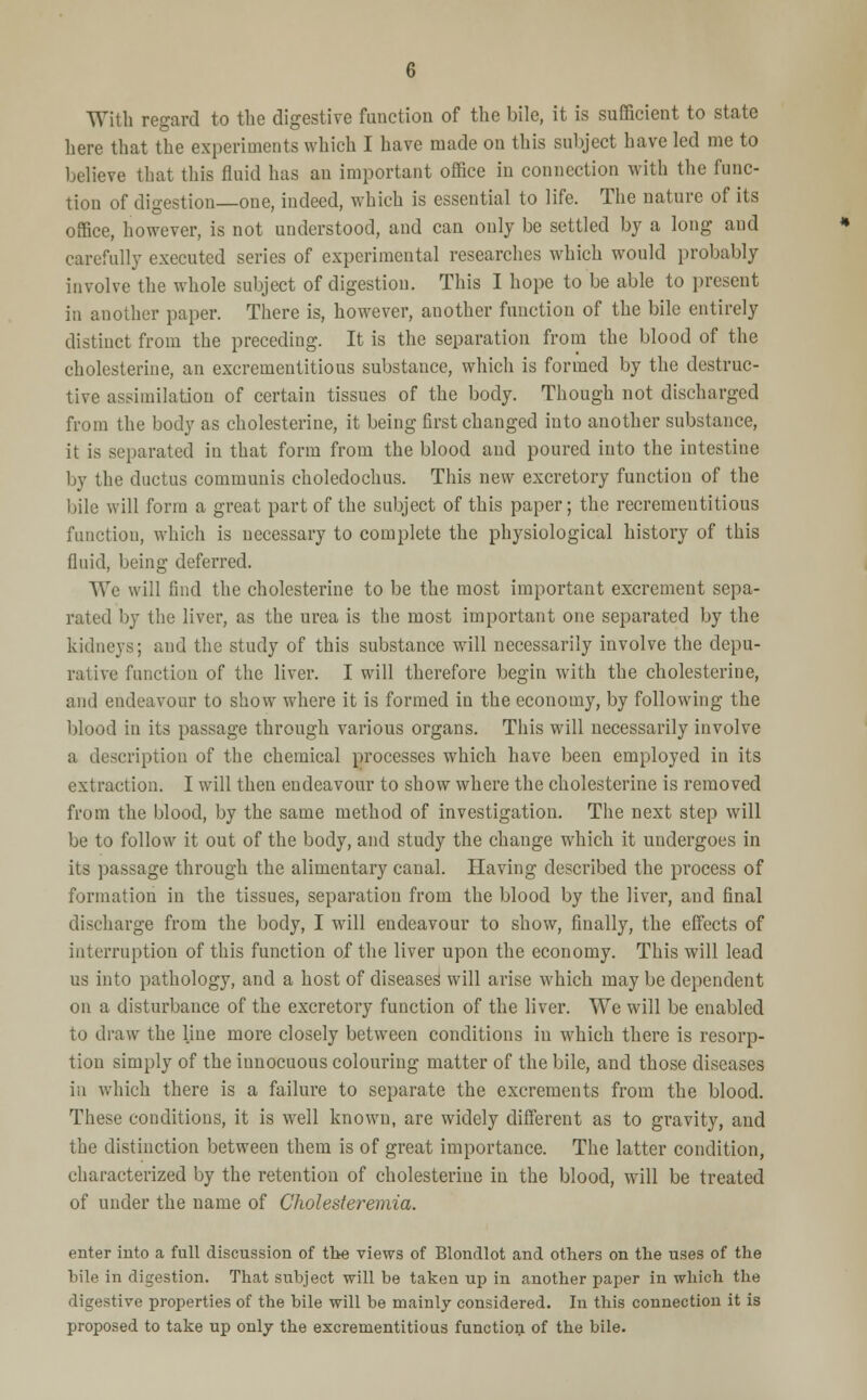 With regard to the digestive function of the bile, it is sufficient to state here that the experiments which I have made on this subject have led me to believe that this fluid has an important office in connection with the func- tion of digestion—one, indeed, which is essential to life. The nature of its office, however, is not understood, and can only be settled by a long and carefully executed series of experimental researches which would probably involve the whole subject of digestion. This I hope to be able to present in another paper. There is, however, another function of the bile entirely distinct from the preceding. It is the separation from the blood of the cholesterine, an excrementitious substance, which is formed by the destruc- tive assimilation of certain tissues of the body. Though not discharged from the body as cholesterine, it being first changed into another substance, it is separated in that form from the blood and poured into the intestine by the ductus communis choledochus. This new excretory function of the bile will form a great part of the subject of this paper; the recrementitious function, which is uecessary to complete the physiological history of this fluid, being deferred. We will find the cholesterine to be the most important excrement sepa- rated by the liver, as the urea is tbe most important one separated by the kidneys; and the study of this substance will necessarily involve the depu- rative function of the liver. I will therefore begin with the cholesterine, and endeavour to show where it is formed in the economy, by following the blood in its passage through various organs. This will necessarily involve a description of the chemical processes which have been employed in its extraction. I will then endeavour to show where the cholesterine is removed from the blood, by the same method of investigation. The next step will be to follow it out of the body, and study the change which it undergoes in its passage through the alimentary canal. Having described the process of formation in the tissues, separation from the blood by the liver, and final discharge from the body, I will endeavour to show, finally, the effects of interruption of this function of the liver upon the economy. This will lead us into pathology, and a host of diseases will arise which may be dependent on a disturbance of the excretory function of the liver. We will be enabled to draw the line more closely between conditions in which there is resorp- tion simply of the iunocuous colouring matter of the bile, and those diseases in which there is a failure to separate the excrements from the blood. These conditions, it is well known, are widely different as to gravity, and the distinction between them is of great importance. The latter condition, characterized by the retention of cholesterine in the blood, will be treated of under the name of Cholesteremia. enter into a full discussion of tbe views of Blondlot and others on the uses of the bile in digestion. That subject will be taken up in another paper in which the digestive properties of the bile will be mainly considered. In this connection it is proposed to take up only the excrementitious function of the bile.