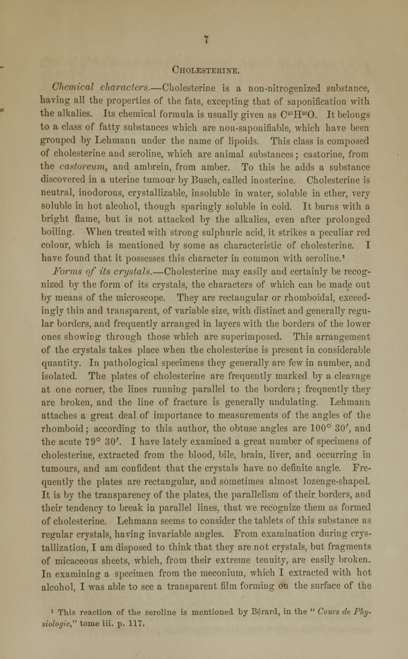 Cholesterine. Chemical characters.—Cholesterine is a non-nitrogenized substance, having all the properties of the fats, excepting that of saponification with the alkalies. Its chemical formula is usually given as C*5H330. It belongs to a class of fatty substances which are non-saponifiable, which have been grouped by Lehmann under the name of lipoids. This class is composed of cholesterine and seroline, which are animal substances; castorine, from the castoreum, and ambrein, from amber. To this he adds a substance discovered in a uterine tumour by Busch, called inosterine. Cholesterine is neutral, inodorous, crystallizable, insoluble in water, soluble in ether, very soluble in hot alcohol, though sparingly soluble in cold. It burns with a bright flame, but is not attacked by the alkalies, even after prolonged boiling. When treated with strong sulphuric acid, it strikes a peculiar red colour, which is mentioned by some as characteristic of cholesterine. I have found that it possesses this character in common with seroline.1 Forms of its crystals.—Cholesterine may easily and certainly be recog- nized by the form of its crystals, the characters of which can be made out by means of the microscope. They are rectangular or rhomboidal, exceed- ingly thin and transparent, of variable size, with distinct and generally regu- lar borders, and frequently arranged in layers with the borders of the lower ones showing through those which are superimposed. This arrangement of the crystals takes place when the cholesterine is present in considerable quantity. In pathological specimens they generally are few in number, and isolated. The plates of cholesterine are frequently marked by a cleavage at one corner, the lines running parallel to the borders; frequently they are broken, and the line of fracture is generally undulating. Lehmann attaches a great deal of importance to measurements of the angles of the rhomboid; according to this author, the obtuse angles are 100° 30', and the acute 79° 30'. I have lately examined a great number of specimens of cholesterine, extracted from the blood, bile, brain, liver, and occurring in tumours, and am confident that the crystals have no definite angle. Fre- quently the plates are rectangular, and sometimes almost lozenge-shaped. It is by the transparency of the plates, the parallelism of their borders, and their tendency to break in parallel lines, that we recognize them as formed of cholesterine. Lehmann seems to consider the tablets of this substance as regular crystals, having invariable angles. From examination during crys- tallization, I am disposed to think that they are not crystals, but fragments of micaceous sheets, which, from their extreme tenuity, are easily broken. In examining a specimen from the meconium, which I extracted with hot alcohol, I was able to see a transparent film forming on the surface of the 1 This reaction of the seroline is mentioned by Berard, in the  Cows de Phy-