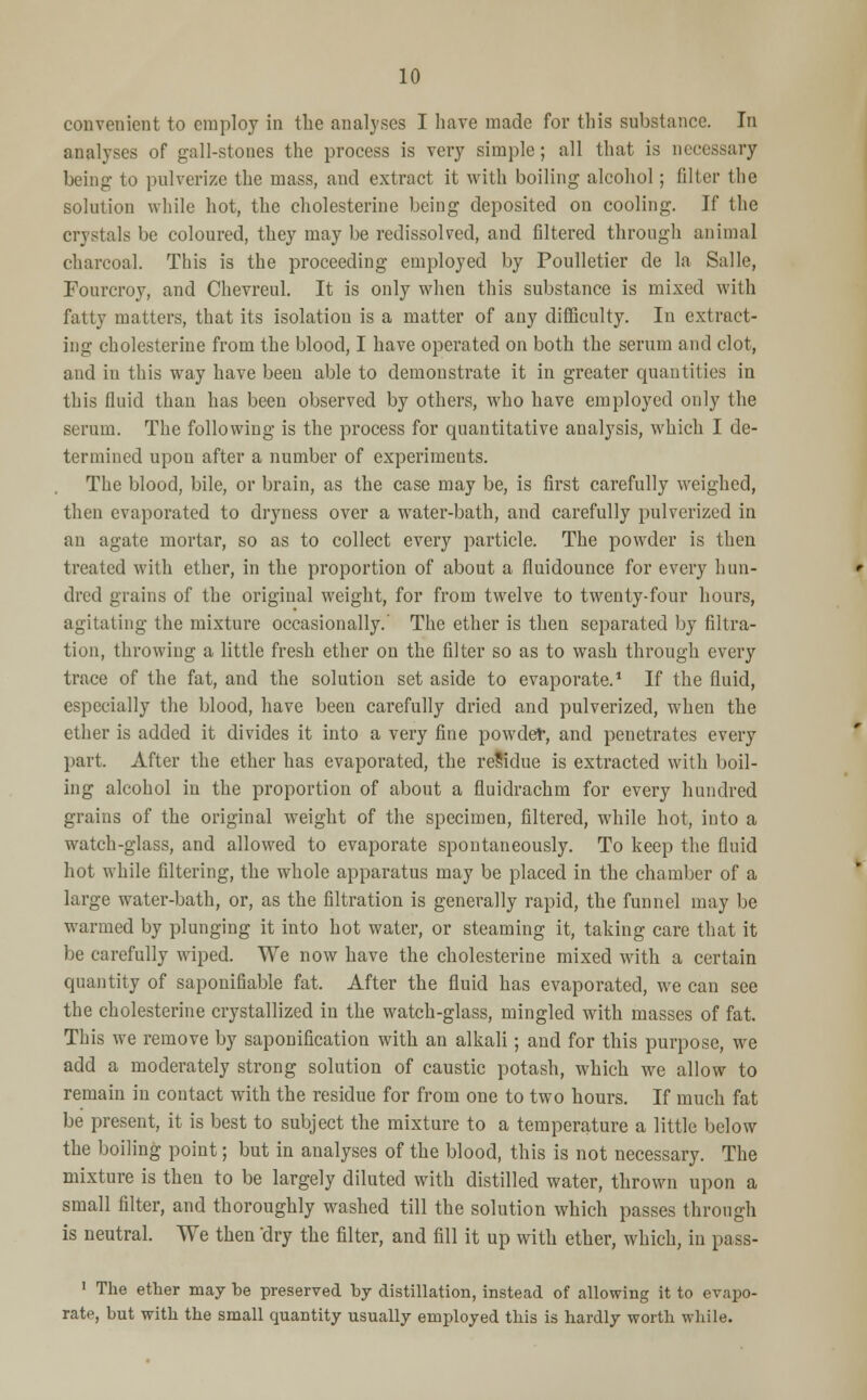 convenient to employ in the analyses I have made for this substance. In analyses of gall-stones the process is very simple; all that is necessary being to pulverize the mass, and extract it with boiling alcohol; filter the solution while hot, the cholesterine being deposited on cooling. If the crystals be coloured, they may be redissolved, and filtered through animal charcoal. This is the proceeding employed by Poulletier de la Salle, Fourcroy, and Chevreul. It is only when this substance is mixed with fatty matters, that its isolation is a matter of any difficulty. In extract- ing cholesterine from the blood, I have operated on both the serum and clot, and in this way have been able to demonstrate it in greater quantities in this fluid than has been observed by others, who have employed only the serum. The following is the process for quantitative analysis, which I de- termined upon after a number of experiments. The blood, bile, or brain, as the case may be, is first carefully weighed, then evaporated to dryness over a water-bath, and carefully pulverized in an agate mortar, so as to collect every particle. The powder is then treated with ether, in the proportion of about a fluidounce for every hun- dred grains of the original weight, for from twelve to twenty-four hours, agitating the mixture occasionally.' The ether is then separated by filtra- tion, throwing a little fresh ether on the filter so as to wash through every trace of the fat, and the solution set aside to evaporate.1 If the fluid, especially the blood, have been carefully dried and pulverized, when the ether is added it divides it into a very fine powder, and penetrates every part. After the ether has evaporated, the residue is extracted with boil- ing alcohol in the proportion of about a fluidrachm for every hundred grains of the original weight of the specimen, filtered, while hot, into a watch-glass, and allowed to evaporate spontaneously. To keep the fluid hot while filtering, the whole apparatus may be placed in the chamber of a large water-bath, or, as the filtration is generally rapid, the funnel may be warmed by plunging it into hot water, or steaming it, taking care that it be carefully wiped. We now have the cholesterine mixed with a certain quantity of saponifiable fat. After the fluid has evaporated, we can see the cholesterine crystallized in the watch-glass, mingled with masses of fat. This we remove by saponification with an alkali; and for this purpose, we add a moderately strong solution of caustic potash, which we allow to remain in contact with the residue for from one to two hours. If much fat be present, it is best to subject the mixture to a temperature a little below the boiling point; but in analyses of the blood, this is not necessary. The mixture is then to be largely diluted with distilled water, thrown upon a small filter, and thoroughly washed till the solution which passes through is neutral. We then 'dry the filter, and fill it up with ether, which, in pass- 1 The ether may be preserved by distillation, instead of allowing it to evapo- rate, but with the small quantity usually employed this is hardly worth while.