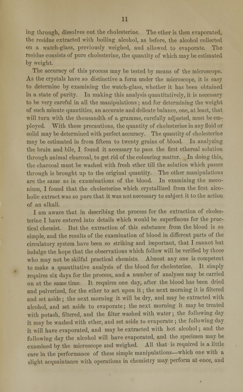 ing through, dissolves out the cholesterine. The ether is then evaporated, the residue extracted with boiling alcohol, as before, the alcohol collected on a watch-glass, previously weighed, and allowed to evaporate. The residue consists of pure cholesterine, the quantity of which may be estimated by weight. The accuracy of this process may be tested by means of the microscope. As the crystals have so distinctive a form under the microscope, it is easy to determine by examining the watch-glass, whether it has been obtained in a state of purity. In making this analysis quantitatively, it is necessary to be very careful in all the manipulations; and for determining the weight of such minute quantities, an accurate and delicate balance, one, at least, that will turn with the thousandth of a gramme, carefully adjusted, must be em- ployed. With these precautions, the quantity of cholesterine in any fluid or solid may be determined with perfect accuracy. The quantity of cholesterine may be estimated in from fifteen to twenty grains of blood. In analyzing the brain and bile, I found it necessary to pass the first ethereal solution through animal charcoal, to get rid of the colouring matter. In doing this, the charcoal must be washed with fresh ether till the solution which passes through is brought up to the original quantity. The other manipulations are the same as in examinations of the blood. In examining the meco- nium, I found that the cholesterine which crystallized from the first alco- holic extract was so pure that it was not necessary to subject it to the action of an alkali. I am aware that in describing the process for the extraction of choles- terine I have entered into details which would be superfluous for the prac- tical chemist. But the extraction of this substance from the blood is so simple, and the results of the examination of blood in different parts of the circulatory system have been so striking and important, that I cannot but indulge the hope that the observations which follow will be verified by those who may not be skilful practical chemists. Almost any one is competent to make a quantitative analysis of the blood for cholesterine. It simply requires six days for the process, and a number of analyses may be carried on at the same time. It requires one day, after the blood has been dried and pulverized, for the ether to act upon it; the next morning it is filtered and set aside; the next morning it will be dry, and may be extracted with alcohol, and set aside to evaporate; the next morning it may be treated with potash, filtered, and the filter washed with water; the following day it may be washed with ether, and set aside to evaporate ; the following day it will have evaporated, and may be extracted with hot alcohol; and the following day the alcohol will have evaporated, and the specimen may be examined by the microscope and weighed. All that is required is a little care in the performance of these simple manipulations—which one with a slight acquaintance with operations in chemistry may perform at once, and
