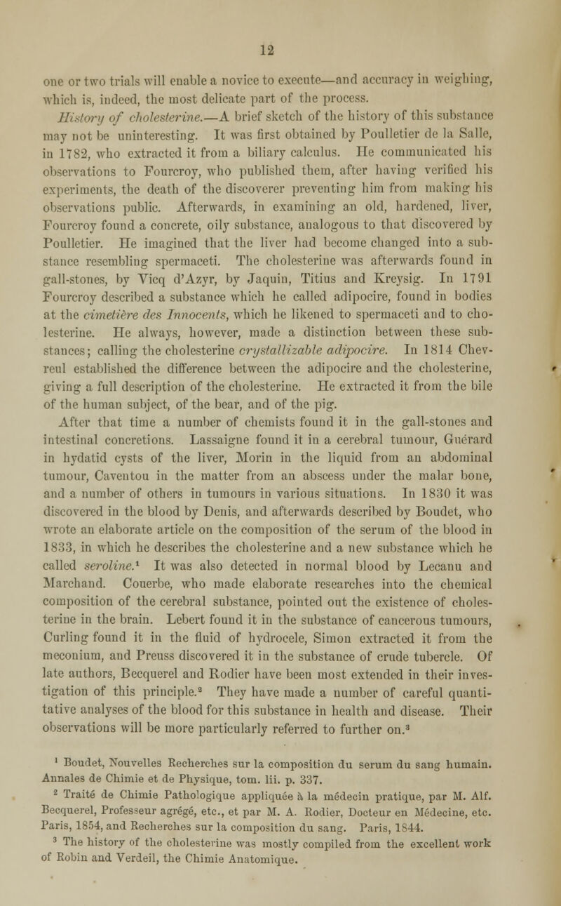 one or two trials will enable a novice to execute—and accuracy in weighing, which is, indeed, the most delicate part of the process. History of cholesterine.—A brief sketch of the history of this substance may not be uninteresting. It was first obtained by Poulletier de la Salle, in 1782, who extracted it from a biliary calculus. He communicated his observations to Fourcroy, who published them, after having verified his experiments, the death of the discoverer preventing him from making his observations public. Afterwards, in examining an old, hardened, liver, Fourcroy found a concrete, oily substance, analogous to that discovered by Poulletier. He imagined that the liver had become changed into a sub- stance resembling spermaceti. The cholesterine was afterwards found in gall-stones, by Yicq d'Azyr, by Jaquin, Titius and Kreysig. In 1791 Fourcroy described a substance which he called adipocire, found in bodies at the cimetiere des Innocents, which he likened to spermaceti and to cho- lesterine. He always, however, made a distinction between these sub- stances; calling the cholesterine crystallizable adipocire. In 1814 Chev- rcul established the difference between the adipocire and the cholesterine, giving a full description of the cholesterine. He extracted it from the bile of the human subject, of the bear, and of the pig. After that time a number of chemists found it in the gall-stones and intestinal concretions. Lassaigne found it in a cerebral tumour, Guerard in hydatid cysts of the liver, Morin in the liquid from au abdominal tumour, Caventou in the matter from an abscess under the malar bone, and a number of others in tumours in various situations. In 1830 it was discovered in the blood by Denis, and afterwards described by Boudet, who wrote an elaborate article on the composition of the serum of the blood in 1833, in which he describes the cholesterine and a new substance which he called seroline.1 It was also detected in normal blood by Lecanu and Marchand. Couerbe, who made elaborate researches into the chemical composition of the cerebral substance, pointed out the existence of choles- terine in the brain. Lebert found it in the substance of cancerous tumours, Curling found it in the fluid of hydrocele, Simon extracted it from the meconium, and Preuss discovered it in the substance of crude tubercle. Of late authors, Becquerel and Rodier have been most extended in their inves- tigation of this principle.2 They have made a number of careful quanti- tative analyses of the blood for this substance in health and disease. Their observations will be more particularly referred to further on.3 1 Boudet, Nouvelles Recherches sur la composition du serum du sang humain. Annales de Chimie et de Physique, torn. lii. p. 337. 2 Traite de Chimie Pathologique appliquee a la medecin pratique, par M. Alf. Becquerel, Professeur agrege, etc., et par M. A. Rodier, Docteur en Medecine, etc. Paris, 1854, and Recherches sur la composition du sang. Paris, 1844. 3 The history of the cholesterine was mostly compiled from the excellent work of Robin and Verdeil, the Chimie Anatomique.