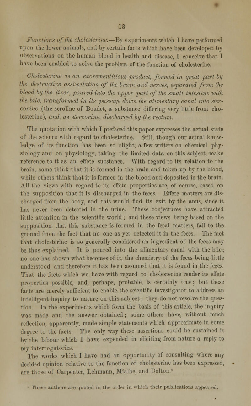 Functions of the cholesterine.—By experiments which I have performed upon the lower animals, and by certain facts which have been developed by observations on the human blood in health and disease, I conceive that I have been enabled to solve the problem of the function of cholesterine. Cholesterine is an excrementitious product, formed in great part by the destructive assimilation of the brain and nerves, separated from the blood by the liver, poured into the upper part of the small intestine with the bile, transformed in its passage down the alimentary canal into ster- corine (the seroline of Boudet, a substance differing very little from cho- lesterine), and, as stercorine, discharged by the rectum. The quotation with which I prefaced this paper expresses the actual state of the science with regard to cholesterine. Still, though our actual know- ledge of its function has been so slight, a few writers on chemical phy- siology and on physiology, taking the limited data on this subject, make reference to it as an effete substance. With regard to its relation to the brain, some think that it is formed in the brain and taken up by the blood, while others think that it is formed in the blood and deposited in the brain. All the views with regard to its effete properties are, of course, based on the supposition that it is discharged in the feces. Effete matters are dis- charged from the body, and this would find its exit by the anus, since it has never been detected in the urine. These conjectures have attracted little attention in the scientific world; and these views being based on the supposition that this substance is formed in the fecal matters, fall to the ground from the fact that no one as yet detected it in the feces. The fact that cholesterine is so generally considered an ingredient of the feces may be thus explained. It is poured into the alimentary canal with the bile; no one has shown what becomes of it, the chemistry of the feces being little understood, and therefore it has been assumed that it is found in the feces. That the facts which we have with regard to cholesterine render its effete properties possible, and, perhaps, probable, is certainly true; but these facts are merely sufficient to enable the scientific investigator to address an intelligent inquiry to nature on this subject; they do not resolve the ques- tion. In the experiments which form the basis of this article, the inquiry was made and the answer obtained; some others have, without much reflection, apparently, made simple statements which approximate in some degree to the facts. The only way these assertions could be sustained is by the labour which I have expended in eliciting from nature a reply to my interrogatories. The works which I have had an opportunity of consulting where any decided opinion relative to the function of cholesterine has been expressed, are those of Carpenter, Lehmann, Mialhe, and Dalton.1 1 These authors are quoted in the order in which their publications appeared.