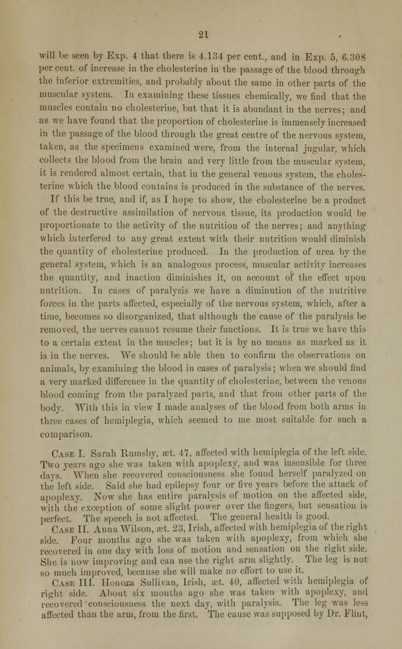 will be seen by Exp. 4 that there is 4.134 per cent., and in Exp. 5, 6.308 per cent, of increase in the cholesterine in the passage of the blood through the inferior extremities, and probably about the same in other parts of the muscular system. In examining these tissues chemically, we find that the muscles contain no cholesterine, but that it is abundant in the nerves; and as we have found that the proportion of cholesterine is immensely increased in the passage of the blood through the great centre of the nervous system, taken, as the specimens examined were, from the internal jugular, which collects the blood from the brain and very little from the muscular system, it is rendered almost certain, that in the general venous system, the choles- terine which the blood contains is produced in the substance of the nerves. If this be true, and if, as I hope to show, the cholesterine be a product of the destructive assimilation of nervous tissue, its production would be proportionate to the activity of the nutrition of the nerves; and anything which interfered to any great extent with their nutrition would diminish the quantity of cholesterine produced. In the production of urea by the general system, which is an analogous process, muscular activity increases the quantity, and inaction diminishes it, on account of the effect upon nutrition. In cases of paralysis we have a diminution of the nutritive forces in the parts affected, especially of the nervous system, which, after a time, becomes so disorganized, that although the cause of the paralysis be removed, the nerves cannot resume their functions. It is true we have this to a certain extent in the muscles; but it is by no means as marked as it is in the nerves. We should be able then to confirm the observations on animals, by examining the blood in cases of paralysis; when we should find a very marked difference in the quantity of cholesterine, between the venous blood coming from the paralyzed parts, and that from other parts of the body. With this in view I made analyses of the blood from both arms in three cases of hemiplegia, which seemed to me most suitable for such a comparison. Case I. Sarah Rumsby, set. 47, affected with hemiplegia of the left side. Two years ago she was taken with apoplexy, and was insensible for three days. When she recovered consciousness she found herself paralyzed on the left side. Said she had epilepsy four or five years before the attack of apoplexy. Now she has entire paralysis of motion on the affected side, with the exception of some slight power over the fingers, but sensation is perfect. The speech is not affected. The general health is good. Case II. Anna Wilson, set. 23, Irish, affected with hemiplegia of the right side. Four mouths ago she was taken with apoplexy, from which she recovered in one day with loss of motion and sensation on the right side. She is now improving and can use the right arm slightly. _ The leg is not so much improved, because she will make no effort to use it, Case III. Ilonora Sullivan, Irish, aet. 40, affected with hemiplegia of right side. About six months ago she was taken with apoplexy, and recovered consciousness the next day, with paralysis. The leg was less affected than the arm, from the first. The cause was supposed by Dr. Flint,