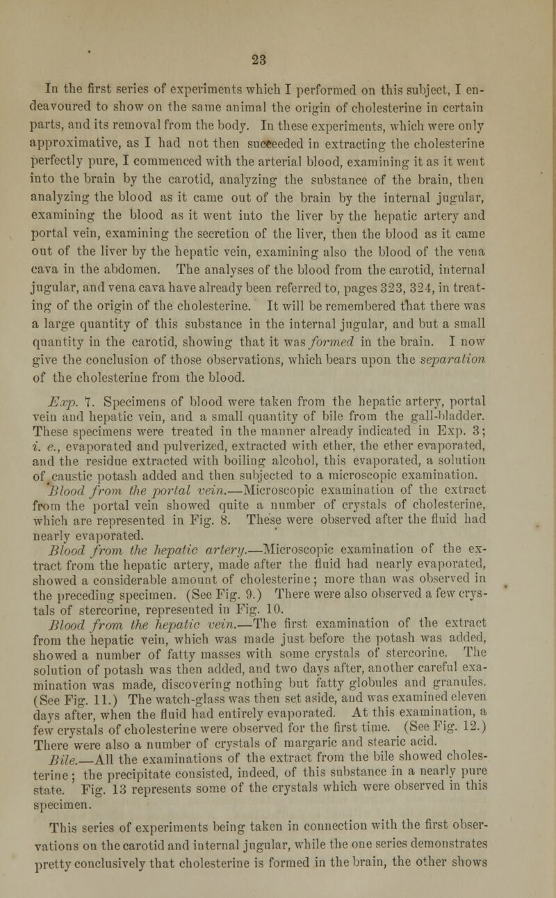 In the first series of experiments which I performed on this subject, I en- deavoured to show on the same animal the origin of cholesterine in certain parts, and its removal from the body. In these experiments, which were only approximative, as I had not then succeeded in extracting the cholesterine perfectly pure, I commenced with the arterial blood, examining it as it went into the brain by the carotid, analyzing the substance of the brain, then analyzing the blood as it came out of the brain by the internal jugular, examining the blood as it went iuto the liver by the hepatic artery and portal vein, examining the secretion of the liver, then the blood as it came out of the liver by the hepatic vein, examining also the blood of the vena cava in the abdomen. The analyses of the blood from the carotid, internal jugular, and vena cava have already been referred to, pages 323, 32-1, in treat- ing of the origin of the cholesterine. It will be remembered that there was a large quantity of this substance in the internal jngular, and but a small quantity in the carotid, showing that it was/or??ie<i in the brain. I now give the conclusion of those observations, which bears upon the separation of the cholesterine from the blood. Exp. 1. Specimens of blood were taken from the hepatic artery, portal vein and hepatic vein, and a small quantity of bile from the gall-bladder. These specimens were treated in the manner already indicated in Exp. 3; i. e., evaporated and pulverized, extracted with ether, the ether evaporated, and the residue extracted with boiling alcohol, this evaporated, a solution of caustic potash added and then subjected to a microscopic examination. J'Aood from the portal vein.—Microscopic examination of the extract from the portal vein showed quite a number of crystals of cholesterine, which are represented in Fig. 8. These were observed after the fluid had nearly evaporated. Blood from the hepatic artery.—Microscopic examination of the ex- tract from the hepatic artery, made after the fluid had nearly evaporated, showed a considerable amount of cholesterine; more than was observed in the preceding specimen. (See Fig. 9.) There were also observed a few crys- tals of stercorine, represented in Fig. 10. Blood from the hepatic vein.—The first examination of the extract from the hepatic vein, which was made just before the potash was added, showed a number of fatty masses with some crystals of stercorine. The solution of potash was then added, and two days after, another careful exa- mination was made, discovering nothing but fatty globules and granules. (See Fig. 11.) The watch-glass was then set aside, and was examined eleven days after, when the fluid had entirely evaporated. At this examination, a few crystals of cholesterine were observed for the first time. _ (See Fig. 12.) There were also a number of crystals of margaric and stearic acid. Bile. All the examinations of the extract from the bile showed choles- terine ; the precipitate consisted, indeed, of this substance in a nearly pure state. Fig. 13 represents some of the crystals which were observed in this specimen. This series of experiments being taken in connection with the first obser- vations on the carotid and internal jugular, while the one series demonstrates pretty conclusively that cholesterine is formed in the brain, the other shows