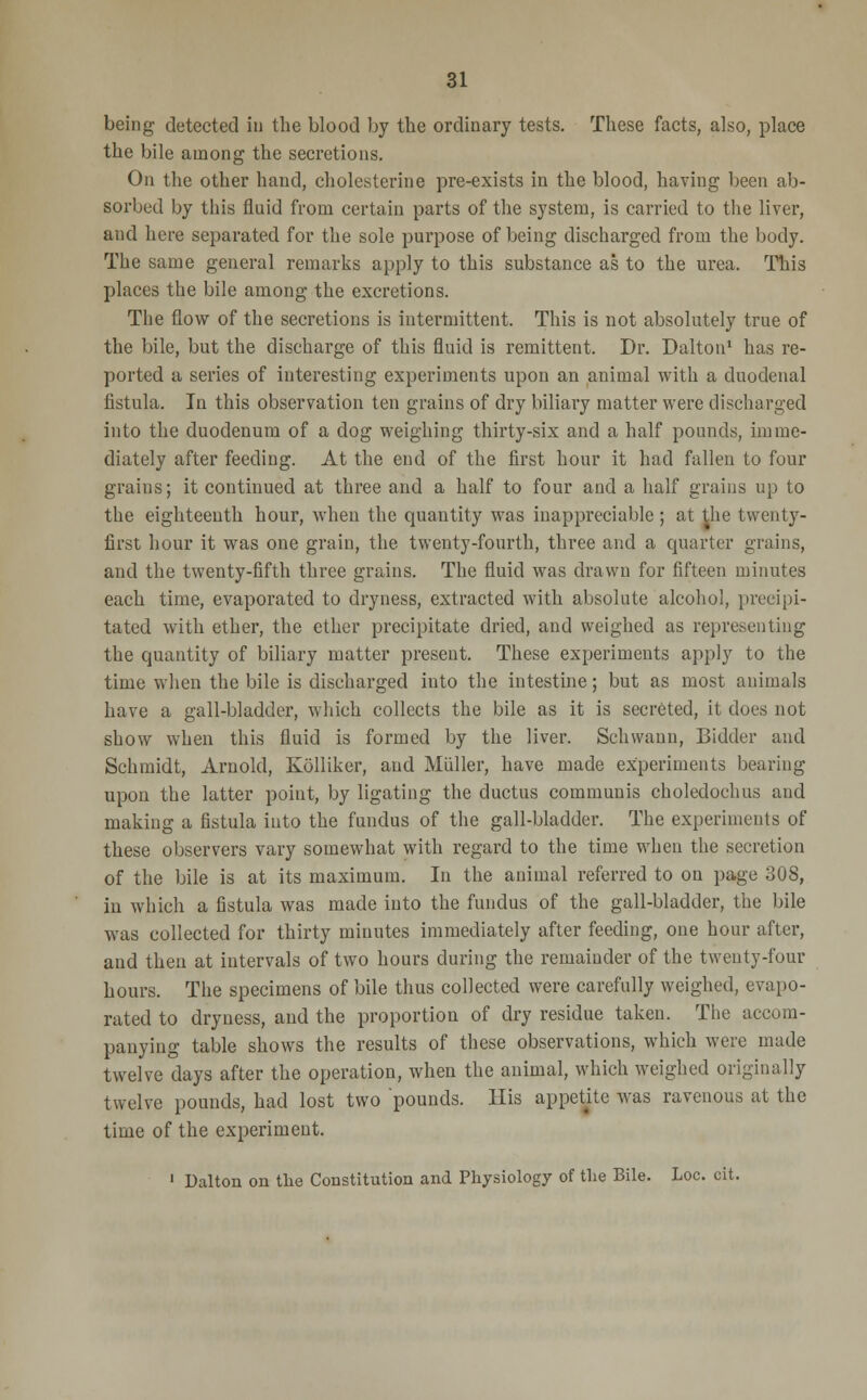 being detected in the blood by the ordinary tests. These facts, also, place the bile among the secretions. On the other hand, cholesterine pre-exists in the blood, having been ab- sorbed by this fluid from certain parts of the system, is carried to the liver, and here separated for the sole purpose of being discharged from the body. The same general remarks apply to this substance as to the urea. This places the bile among the excretions. The flow of the secretions is intermittent. This is not absolutely true of the bile, but the discharge of this fluid is remittent. Dr. Dalton1 has re- ported a series of interesting experiments upon an animal with a duodenal fistula. In this observation ten grains of dry biliary matter were discharged into the duodenum of a dog weighing thirty-six and a half pounds, imme- diately after feeding. At the end of the first hour it had fallen to four grains; it continued at three and a half to four and a half grains up to the eighteenth hour, when the quantity was inappreciable ; at the twenty- first hour it was one grain, the twenty-fourth, three and a quarter grains, and the twenty-fifth three grains. The fluid was drawn for fifteen minutes each time, evaporated to dryness, extracted with absolute alcohol, precipi- tated with ether, the ether precipitate dried, and weighed as representing the quantity of biliary matter present. These experiments apply to the time when the bile is discharged into the intestine; but as most animals have a gall-bladder, which collects the bile as it is secreted, it does not show when this fluid is formed by the liver. Schwann, Bidder and Schmidt, Arnold, Kolliker, and Muller, have made experiments bearing upon the latter point, by ligating the ductus communis choledochns and making a fistula into the fundus of the gall-bladder. The experiments of these observers vary somewhat with regard to the time when the secretion of the bile is at its maximum. In the animal referred to on page 308, in which a fistula was made into the fundus of the gall-bladder, the bile was collected for thirty minutes immediately after feeding, one hour after, and then at intervals of two hours during the remainder of the twenty-four hours. The specimens of bile thus collected were carefully weighed, evapo- rated to dryness, and the proportion of dry residue taken. The accom- panying table shows the results of these observations, which were made twelve days after the operation, when the animal, which weighed originally twelve pounds, had lost two pounds. His appetite was ravenous at the time of the experiment. 1 Dalton on the Constitution and Physiology of the Bile. Loc. cit.