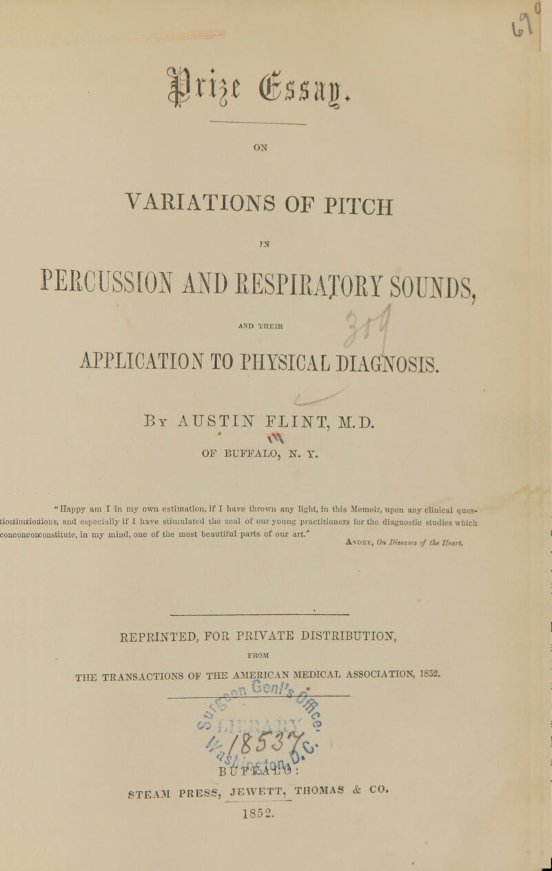 |}ri^ (bssai). VARIATIONS OF PITCH PERCUSSION AND RESPIRATORY SOUNDS, APPLICATION TO PHYSICAL DIAGNOSIS. By AUSTIN FLINT, M.D. OF BUFFALO, N. Y. Happy am I in my own estimation, if I have thrown any light, in this Memoir, upon any clinical ques> tioutioutioitious, and es] practitioners for the diagnostic studies which conconconconstitute, in my mind, one of the most beautiful parts of our art.' » Diitaset nf the Ilearl. REPRINTED, FOR PRIVATE DISTRIBUTION, THE TRANSACTIONS OF THE AMERICAN MEDICAL ASSOCIATION, 1852. % CO BUFSbA^VA: STEAM PRESS, JEWETT, THOMAS & CO. 18