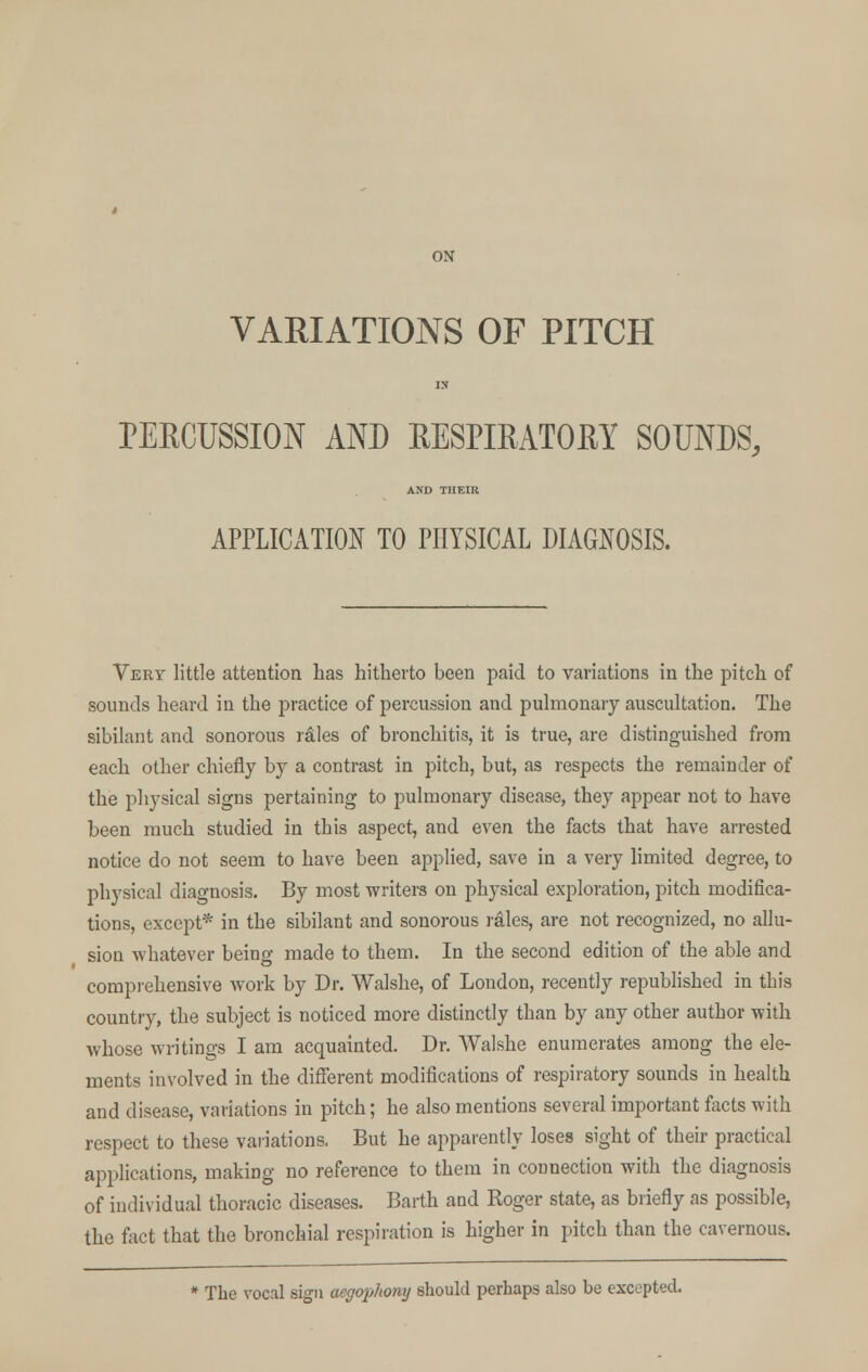 ON VARIATIONS OF PITCH IX PERCUSSION AND RESPIRATORY SOUNDS, AND THEIR APPLICATION TO PHYSICAL DIAGNOSIS. Very little attention has hitherto been paid to variations in the pitch of sounds heard in the practice of percussion and pulmonary auscultation. The sibilant and sonorous rales of bronchitis, it is true, are distinguished from each other chiefly by a contrast in pitch, but, as respects the remainder of the physical signs pertaining to pulmonary disease, they appear not to have been much studied in this aspect, and even the facts that have arrested notice do not seem to have been applied, save in a very limited degree, to physical diagnosis. By most writers on physical exploration, pitch modifica- tions, except* in the sibilant and sonorous rales, are not recognized, no allu- sion whatever being made to them. In the second edition of the able and comprehensive work by Dr. Walshe, of London, recently republished in this country, the subject is noticed more distinctly than by any other author with whose writings I am acquainted. Dr. Walshe enumerates among the ele- ments involved in the different modifications of respiratory sounds in health and disease, variations in pitch; he also mentions several important facts with respect to these variations. But he apparently loses sight of their practical applications, making no reference to them in connection with the diagnosis of individual thoracic diseases. Barth and Roger state, as briefly as possible, the fact that the bronchial respiration is higher in pitch than the cavernous. * The vocal sign aegophony should perhaps also be excepted.