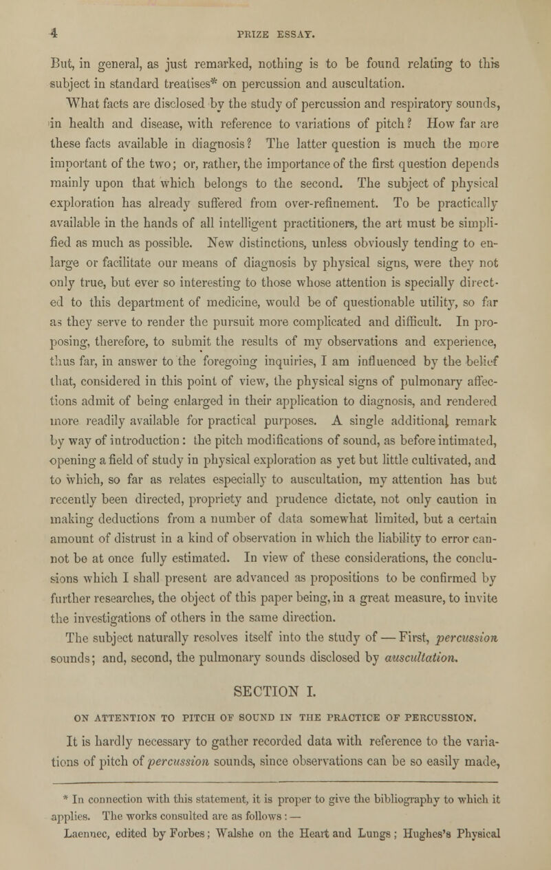 But, in genera], as just remarked, nothing is to be found relating to this subject in standard treatises* on percussion and auscultation. What facts are disclosed by the study of percussion and respiratory sounds, in health and disease, with reference to variations of pitch ? How far are these facts available in diagnosis? The latter question is much the more important of the two; or, rather, the importance of the first question depends mainly upon that which belongs to the second. The subject of physical exploration has already suffered from over-refinement. To be practically available in the hands of all intelligent practitioners, the art must be simpli- fied as much as possible. New distinctions, unless obviously tending to en- large or facilitate our means of diagnosis by physical signs, were they not only true, but ever so interesting to those whose attention is specially direct- ed to this department of medicine, would be of questionable utility, so far as they serve to render the pursuit more complicated and difficult. In pro- posing, therefore, to submit the results of my observations and experience, thus far, in answer to the foregoing inquiries, I am influenced by the belief that, considered in this point of view, the physical signs of pulmonary affec- tions admit of being enlarged in their application to diagnosis, and rendered more readily available for practical purposes. A single additional remark by way of introduction : the pitch modifications of sound, as before intimated, opening afield of study in physical exploration as yet but little cultivated, and to which, so far as relates especially to auscultation, my attention has but recently been directed, propriety and prudence dictate, not only caution in making deductions from a number of data somewhat limited, but a certain amount of distrust in a kind of observation in which the liability to error can- not be at once fully estimated. In view of these considerations, the conclu- sions which I shall present are advanced as propositions to be confirmed by further researches, the object of this paper being, in a great measure, to invite the investigations of others in the same direction. The subject naturally resolves itself into the study of — First, percussion sounds; and, second, the pulmonary sounds disclosed by auscultation. SECTION I. ON ATTENTION TO PITCH OF SOUND IN THE PRACTICE OF PERCUSSION. It is hardly necessary to gather recorded data with reference to the varia- tions of pitch of percussion sounds, since observations can be so easily made, * In connection with this statement, it is proper to give the bibliography to which it applies. The works consulted are as follows: — Laennec, edited by Forbes; Walshe on the Heart and Lungs; Hughes's Physical