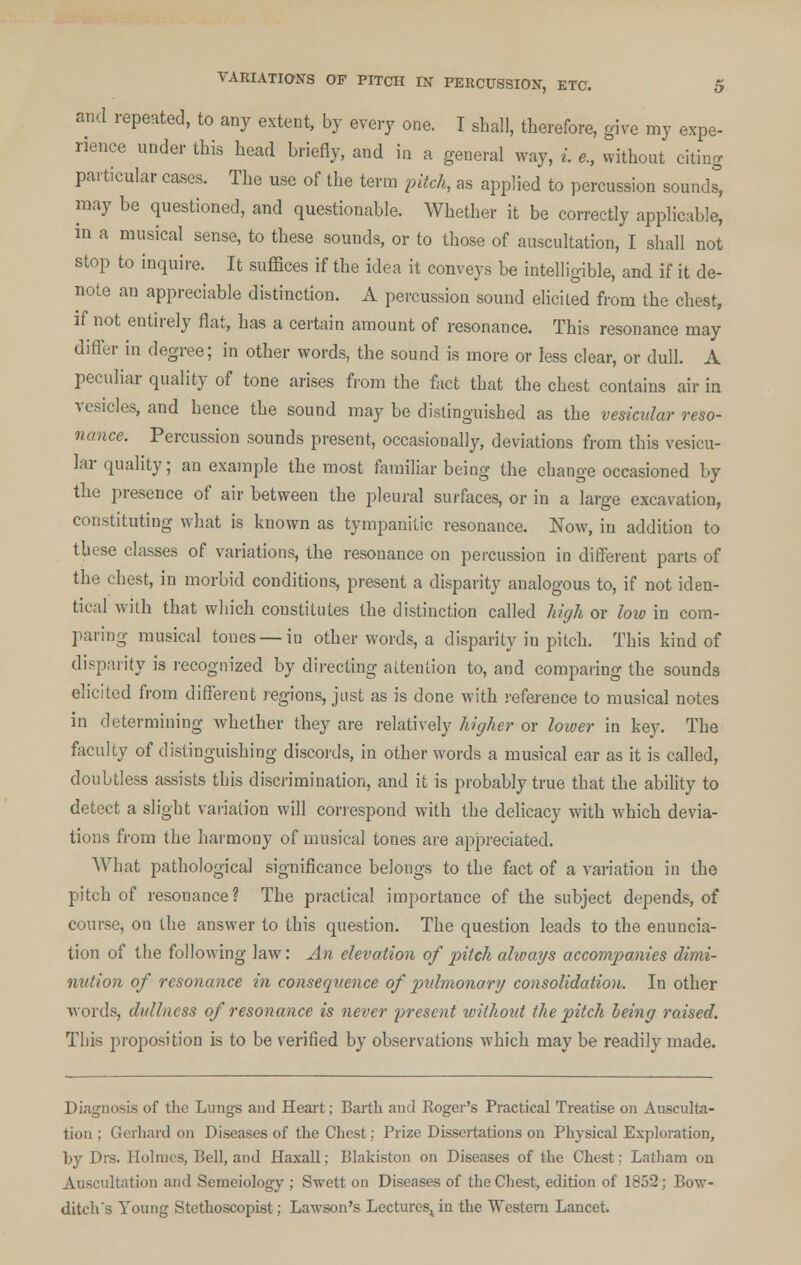 and repeated, to any extent, by every one. I shall, therefore, give my expe- rience under this head briefly, and in a general way, i. e., without citing particular cases. The use of the term pitch, as applied to percussion sounds, may be questioned, and questionable. Whether it be correctly applicable, in a musical sense, to these sounds, or to those of auscultation, I shall not stop to inquire. It suffices if the idea it conveys be intelligible, and if it de- note an appreciable distinction. A percussion sound elicited from the chest, if not entirely flat, has a certain amount of resonance. This resonance may differ in degree; in other words, the sound is more or less clear, or dull. A peculiar quality of tone arises from the fact that the chest contains air in vesicles, and hence the sound may be distinguished as the vesicular reso- nance. Percussion sounds present, occasionally, deviations from this vesicu- lar quality; an example the most familiar being the change occasioned by the presence of air between the pleural surfaces, or in a large excavation, constituting what is known as tympanitic resonance. Now, in addition to these classes of variations, the resonance on percussion in different parts of the chest, in morbid conditions, present a disparity analogous to, if not iden- tical with that which constitutes the distinction called high or low in com- paring musical tones — in other words, a disparity in pitch. This kind of disparity is recognized by directing attention to, and comparing the sounds elicited from different regions, just as is done with reference to musical notes in determining whether they are relatively higher or lower in key. The faculty of distinguishing discords, in other words a musical ear as it is called, doubtless assists this discrimination, and it is probably true that the ability to detect a slight variation will correspond with the delicacy with which devia- tions from the harmony of musical tones are appreciated. What pathological significance belongs to the fact of a variation in the pitch of resonance? The practical importance of the subject depends, of course, on the answer to this question. The question leads to the enuncia- tion of the following law: An elevation of pitch always accompanies dimi- nution of resonance in consequence of pulmonary consolidation. In other words, dullness of resonance is never present without the pitch being raised. This proposition is to be verified by observations which may be readily made. Diagnosis of the Lungs and Heart; Barth and Roger's Practical Treatise on Ausculta- tion ; Gerhard on Diseases of the Chest; Prize Dissertations on Physical Exploration, by Drs. Holmes, Hell, and Haxall; Blakiston on Diseases of the Chest; Latham on Auscultation and Semeiology ; Swett on Diseases of the Chest, edition of 1852; Bow- ditch's Young Stethoscopist; Lawson's Lectures^in the Western Lancet.
