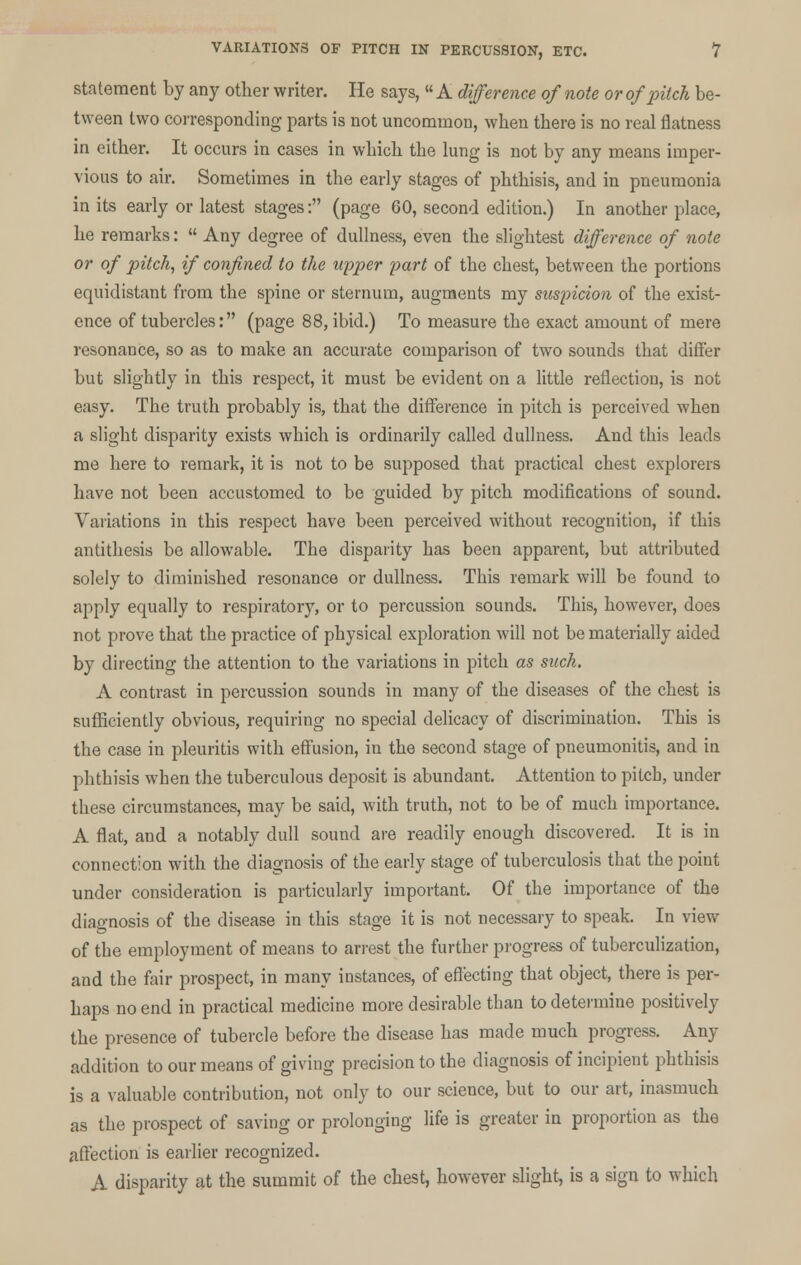 statement by any other writer. He says,  A difference of note or of pitch be- tween two corresponding parts is not uncommon, when there is no real flatness in either. It occurs in cases in which the lung is not by any means imper- vious to air. Sometimes in the early stages of phthisis, and in pneumonia in its early or latest stages: (page 60, second edition.) In another place, he remarks:  Any degree of dullness, even the slightest difference of note or of pitch, if confined to the upper part of the chest, between the portions equidistant from the spine or sternum, augments my suspicion of the exist- ence of tubercles: (page 88, ibid.) To measure the exact amount of mere resonance, so as to make an accurate comparison of two sounds that differ but slightly in this respect, it must be evident on a little reflection, is not easy. The truth probably is, that the difference in pitch is perceived when a slight disparity exists which is ordinarily called dullness. And this leads me here to remark, it is not to be supposed that practical chest explorers have not been accustomed to be guided by pitch modifications of sound. Variations in this respect have been perceived without recognition, if this antithesis be allowable. The disparity has been apparent, but attributed solely to diminished resonance or dullness. This remark will be found to apply equally to respiratory, or to percussion sounds. This, however, does not prove that the practice of physical exploration will not be materially aided by directing the attention to the variations in pitch as such. A contrast in percussion sounds in many of the diseases of the chest is sufficiently obvious, requiring no special delicacy of discrimination. This is the case in pleuritis with effusion, in the second stage of pneumonitis, and in phthisis when the tuberculous deposit is abundant. Attention to pitch, under these circumstances, may be said, with truth, not to be of much importance. A flat, and a notably dull sound are readily enough discovered. It is in connection with the diagnosis of the early stage of tuberculosis that the point under consideration is particularly important. Of the importance of the diagnosis of the disease in this stage it is not necessary to speak. In view of the employment of means to arrest the further progress of tuberculization, and the fair prospect, in many instances, of effecting that object, there is per- haps no end in practical medicine more desirable than to determine positively the presence of tubercle before the disease has made much progress. Any addition to our means of giving precision to the diagnosis of incipient phthisis is a valuable contribution, not only to our science, but to our art, inasmuch as the prospect of saving or prolonging life is greater in proportion as the affection is earlier recognized. A disparity at the summit of the chest, however slight, is a sign to which