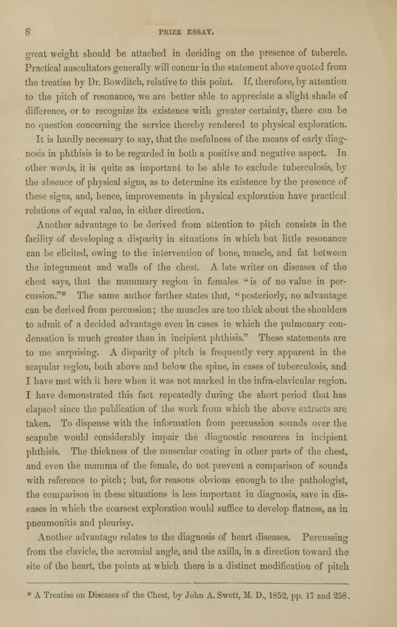 great weight should be attached in deciding on the presence of tubercle. Practical auscultators generally will concur in the statement above quoted from the treatise by Dr. Bowditch, relative to this point. If, therefore, by attention to the pitch of resonance, we are better able to appreciate a slight shade of difference, or to recognize its existence with greater certainty, there can be no question concerning the service thereby rendered to physical exploration. It is hardly necessary to say, that the usefulness of the means of early diag- nosis in phthisis is to be regarded in both a positive and negative aspect. In other words, it is quite as important to be able to exclude tuberculosis, by the absence of physical signs, as to determine its existence by the presence of these signs, and, hence, improvements in physical exploration have practical relations of equal value, in either direction. Another advantage to be derived from attention to pitch consists in the facility of developing a disparity in situations in which but little resonance can be elicited, owing to the intervention of bone, muscle, and fat between the integument and walls of the chest. A late writer on diseases of the chest says, that the mammary region in females  is of no value in per- cussion.* The same author farther states that,  posteriorly, no advantage can be derived from percussion; the muscles are too thick about the shoulders to admit of a decided advantage even in cases in which the pulmonary con- densation is much greater than in incipient phthisis. These statements are to me surprising. A disparity of pitch is frequently very apparent in the scapular region, both above and below the spine, in cases of tuberculosis, and I have met with it here when it was not marked in the infra-clavicular region. I have demonstrated this fact repeatedly during the short period that has elapsed since the publication of the work from which the above extracts are taken. To dispense with the information from percussion sounds over the scapulae would considerably impair the diagnostic resources in incipient phthisis. The thickness of the muscular coating in other parts of the chest, and even the mamma of the female, do not prevent a comparison of sounds with reference to pitch; but, for reasons obvious enough to the pathologist, the comparison in these situations is less important in diagnosis, save in dis- eases in which the coarsest exploration would suffice to develop flatness, as in pneumonitis and pleurisy. Another advantage relates to the diagnosis of heart diseases. Percussing from the clavicle, the acromial angle, and the axilla, in a direction toward the site of the heart, the points at which there is a distinct modification of pitch A Treatise on Diseases of the Chest, by John A. Swett, M. D., 1852, pp. 17 and 258.