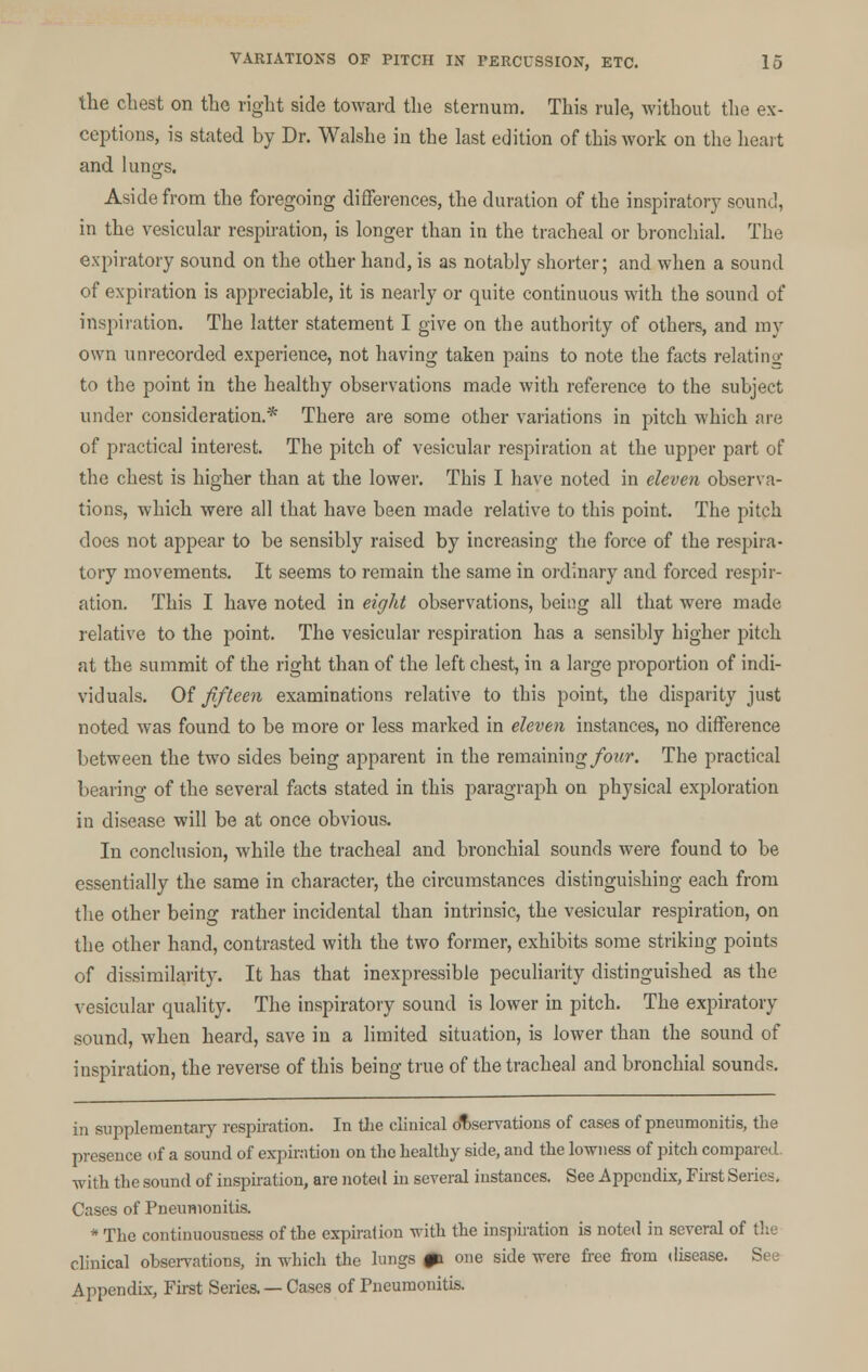 the chest on the right side toward the sternum. This rule, without the ex- ceptions, is stated by Dr. Walshe in the last edition of this work on the heart and lungs. Aside from the foregoing differences, the duration of the inspiratory sound, in the vesicular respiration, is longer than in the tracheal or bronchial. The expiratory sound on the other hand, is as notably shorter; and when a sound of expiration is appreciable, it is nearly or quite continuous with the sound of inspiration. The latter statement I give on the authority of others, and my own unrecorded experience, not having taken pains to note the facts relating to the point in the healthy observations made with reference to the subject under consideration.* There are some other variations in pitch which are of practical interest. The pitch of vesicular respiration at the upper part of the chest is higher than at the lower. This I have noted in eleven observa- tions, which were all that have been made relative to this point. The pitch does not appear to be sensibly raised by increasing the force of the respira- tory movements. It seems to remain the same in ordinary and forced respir- ation. This I have noted in eight observations, being all that were made relative to the point. The vesicular respiration has a sensibly higher pitch at the summit of the right than of the left chest, in a large proportion of indi- viduals. Of fifteen examinations relative to this point, the disparity just noted was found to be more or less marked in eleven instances, no difference between the two sides being apparent in the remaining four. The practical bearing of the several facts stated in this paragraph on physical exploration in disease will be at once obvious. In conclusion, while the tracheal and bronchial sounds were found to be essentially the same in character, the circumstances distinguishing each from the other being rather incidental than intrinsic, the vesicular respiration, on the other hand, contrasted with the two former, exhibits some striking points of dissimilarity. It has that inexpressible peculiarity distinguished as the vesicular quality. The inspiratory sound is lower in pitch. The expiratory sound, when heard, save in a limited situation, is lower than the sound of inspiration, the reverse of this being true of the tracheal and bronchial sounds. in supplementary respiration. In the clinical observations of cases of pneumonitis, the presence of a sound of expiration on the healthy side, and the lowness of pitch compared. with the sound of inspiration, are noted in several instances. See Appendix, First Series. Cases of Pneumonitis. * The continuousness of the expiration with the inspiration is noted in several of the clinical observations, in which the lungs pi one side were free from disease. See Appendix, First Series. — Cases of Pneumonitis.