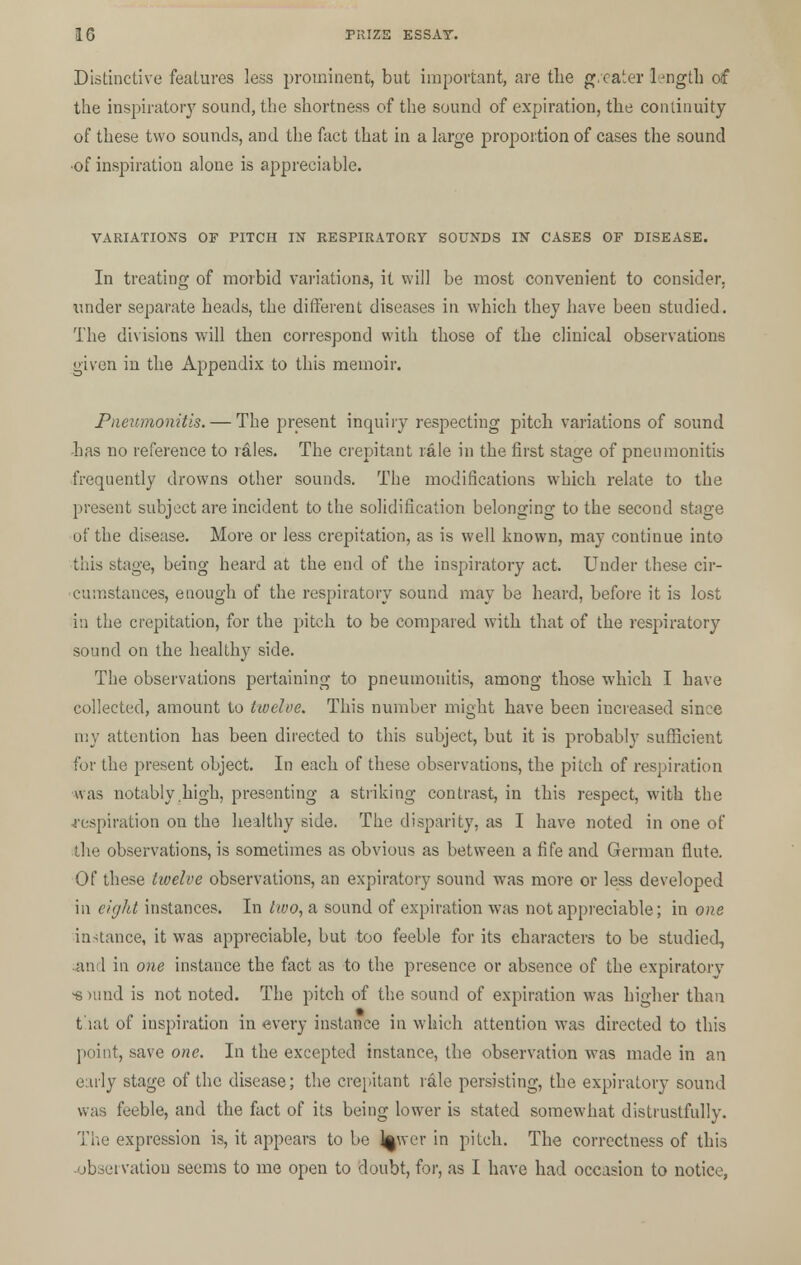 Distinctive features less prominent, but important, are the greater length of the inspiratory sound, the shortness of the sound of expiration, the continuity of these two sounds, and the fact that in a large proportion of cases the sound •of inspiration alone is appreciable. VARIATIONS OF PITCH IN RESPIRATORY SOUNDS IN CASES OF DISEASE. In treating of morbid variations, it will be most convenient to consider, under separate heads, the different diseases in which they have been studied. The divisions will then correspond with those of the clinical observations given in the Appendix to this memoir. Pneumonitis. — The present inquiry respecting pitch variations of sound has no reference to rales. The crepitant rale in the first stage of pneumonitis frequently drowns other sounds. The modifications which relate to the present subject are incident to the solidification belonging to the second stage of the disease. More or less crepitation, as is well known, may continue into this stage, being heard at the end of the inspiratory act. Under these cir- cumstances, enough of the respiratory sound may be heard, before it is lost in the crepitation, for the pitch to be compared with that of the respiratory sound on the healthy side. The observations pertaining to pneumonitis, among those which I have collected, amount to twelve. This number might have been increased since my attention has been directed to this subject, but it is probably sufficient for the present object. In each of these observations, the pitch of respiration was notably high, presenting a striking contrast, in this respect, with the respiration on the healthy side. The disparity, as I have noted in one of the observations, is sometimes as obvious as between a fife and German flute. Of these twelve observations, an expiratory sound was more or less developed in eight instances. In two, a sound of expiration was not appreciable; in one instance, it was appreciable, but too feeble for its characters to be studied, and in one instance the fact as to the presence or absence of the expiratory •suind is not noted. The pitch of the sound of expiration was higher than t Kit of inspiration in every instance in which attention was directed to this point, save one. In the excepted instance, the observation was made in an early stage of the disease; the crepitant rale persisting, the expiratory sound was feeble, and the fact of its being lower is stated somewhat distrustfully. The expression is, it appears to be J^wer in pitch. The correctness of this