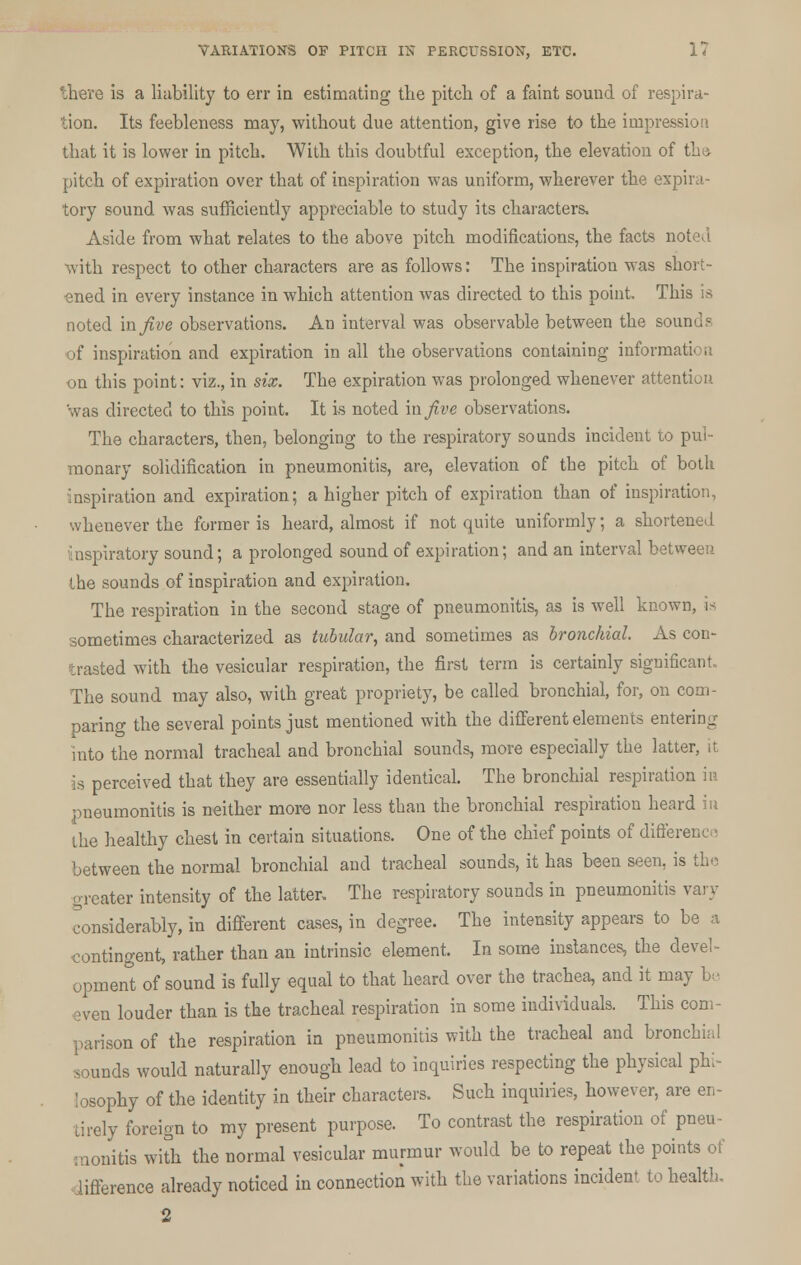 there is a liability to err in estimating the pitch of a faint sound of respira- tion. Its feebleness may, without due attention, give rise to the impression, that it is lower in pitch. With this doubtful exception, the elevation of the pitch of expiration over that of inspiration was uniform, wherever the expira- tory sound was sufficiently appreciable to study its characters. Aside from what relates to the above pitch modifications, the facts noted with respect to other characters are as follows: The inspiration was short- ened in every instance in which attention was directed to this point. This is noted mjive observations. An interval was observable between the sounds of inspiration and expiration in all the observations containing inform on this point: viz., in six. The expiration was prolonged whenever attention was directed to this point. It is noted in Jive observations. The characters, then, belonging to the respiratory sounds incident to pul- monary solidification in pneumonitis, are, elevation of the pitch of both inspiration and expiration; a higher pitch of expiration than of inspiration, whenever the former is heard, almost if not quite uniformly; a shortened inspiratory sound; a prolonged sound of expiration; and an interval between the sounds of inspiration and expiration. The respiration in the second stage of pneumonitis, as is well known, is sometimes characterized as tubular, and sometimes as bronchial. As con- trasted with the vesicular respiration, the first term is certainly significant. The sound may also, with great propriety, be called bronchial, for, on com- paring the several points just mentioned with the different elements entering into the normal tracheal and bronchial sounds, more especially the latter, it ^ perceived that they are essentially identical. The bronchial respiration in pneumonitis is neither more nor less than the bronchial respiration heard in the healthy chest in certain situations. One of the chief points of difference between the normal bronchial and tracheal sounds, it has been seen, is the greater intensity of the latter. The respiratory sounds in pneumonitis vary considerably, in different cases, in degree. The intensity appears to be a contingent, rather than an intrinsic element. In some instances, the devel- opment of sound is fully equal to that heard over the trachea, and it may be even louder than is the tracheal respiration in some individuals. This com- parison of the respiration in pneumonitis with the tracheal and bronchial sounds would naturally enough lead to inquiries respecting the physical phi- losophy of the identity in their characters. Such inquiries, however, are en- tirely foreign to my present purpose. To contrast the respiration of pneu- monitis with the normal vesicular murmur would be to repeat the points of lifference already noticed in connection with the variations incident to health.