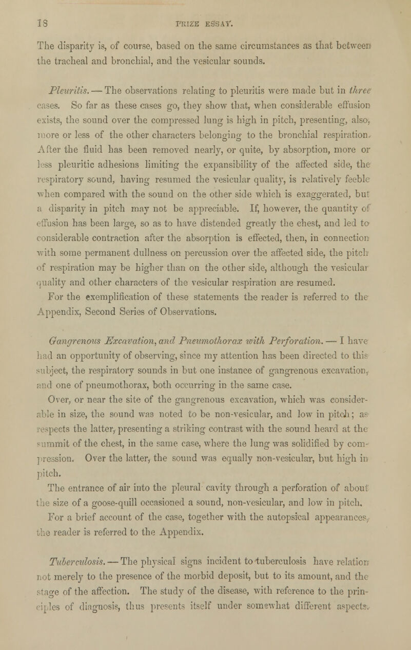 The disparity is, of course, based on the same circumstances as that between the tracheal and bronchial, and the vesicular sounds. Pleuritis.— The observations relating to pleuritis were made but in three cases. So far as these cases go, they show that, when considerable effusion exists, the sound over the compressed lung is high in pitch, presenting, also, more or less of the other characters belonging to the bronchial respiration. After the fluid has been removed nearly, or quite, by absorption, more or less pleuritic adhesions limiting the expansibility of the affected side, the respiratory sound, having resumed the vesicular quality, is relatively feeble when compared with the sound on the other side which is exaggerated, but a disparity in pitch may not be appreciable. If, however, the quantity of effusion has been large, so as to have distended greatly the ehest, and led to considerable contraction after the absorption is effected, then, in connection with some permanent dullness on percussion over the affected side, the pitch of respiration may be higher than on the other side, although the vesicular quality and other characters of the vesicular respiration are resumed. For the exemplification of these statements the reader is referred to the Appendix, Second Series of Observations. Gangrenous Excavation, and Pneumothorax loith Perforation. — I have I 1 an opportunity of observing, since my attention has been directed to this subject, the respiratory sounds in but one instance of gangrenous excavation, and one of pneumothorax, both occurring in the same case. Over, or near the site of the gangrenous excavation, which was consider- 11 size, the sound was noted to be non-vesicular, and low in pitch; as ts the latter, presenting a striking contrast with the sound heard at the unit of the chest, in the same case, where the lung was solidified by com- pression. Over the latter, the sound was equally non-vesicular, but high in pitch. The entrance of air into the pleural cavity through a perforation of about ize of a goose-quill occasioned a sound, non-vesicular, and low in pitch. For a brief account of the case, together with the autopsical appearances, the reader is referred to the Appendix. Tuberculosis. — The physical signs incident to tuberculosis have relation not merely to the presence of the morbid deposit, but to its amount, and the stage of the affection. The study of the disease, with reference to the prin- ciples of diagnosis, thus presents itself under somewhat different aspects.