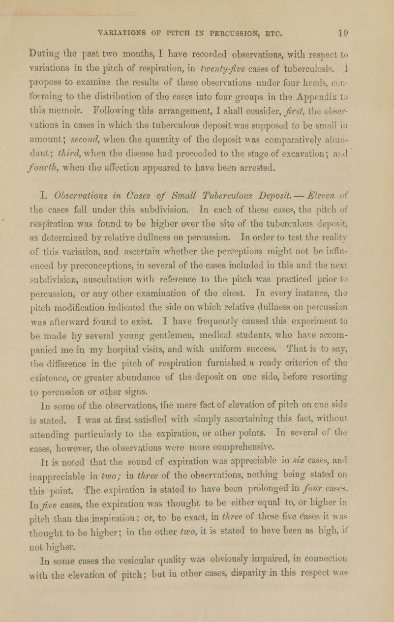 During the past two months, I have recorded observations, with respect to variations in the pitch of respiration, in twenty-five cases of tuberculosis. I propose to examine the results of these observations under four heads, con- forming to the distribution of the cases into four groups in the Appendix to this memoir. Following this arrangement, I shall consider, first, the obser- vations in cases in which the tuberculous deposit was supposed to be small in amount; second, when the quantity of the deposit was comparatively abun- dant; third, when the disease had proceeded to the stage of excavation; and fourth, when the affection appeared to have been arrested. I. Observations in Cases of Small Tubercidons Deposit. — Eleven of the cases fall under this subdivision. In each of these cases, the pitch of respiration was found to be higher over the site of the tuberculous deposit, as determined by relative dullness on percussion. In order to test the reality of this variation, and ascertain whether the perceptions might not be influ- enced by preconceptions, in several of the cases included in this and the next subdivision, auscultation with reference to the pitch was practiced prior to percussion, or any other examination of the chest. In every instance, the pitch modification indicated the side on which relative dullness on percussion was afterward found to exist. I have frequently caused this experiment to be made by several young gentlemen, medical students, who have accom- panied me in my hospital visits, and with uniform success. That is to say, the difference in the pitch of respiration furnished a ready criterion of the existence, or greater abundance of the deposit on one side, before resorting to percussion or other signs. In some of the observations, the mere fact of elevation of pitch on one side is stated. I was at first satisfied with simply ascertaining this fact, without attending particularly to the expiration, or other points. In several of the eases, however, the observations were more comprehensive. It is noted that the sound of expiration was appreciable in six cases, and inappreciable in two; in three of the observations, nothing being stated on this point. The expiration is stated to have been prolonged in four cases. In five cases, the expiration was thought to be either equal to, or higher in pitch than the inspiration: or, to be exact, in three of these five cases it was thought to be higher; in the other two, it is stated to have been as high, if not higher. In some cases the vesicular quality was obviously impaired, in connection with the elevation of pitch; but in other cases, disparity in this respect was