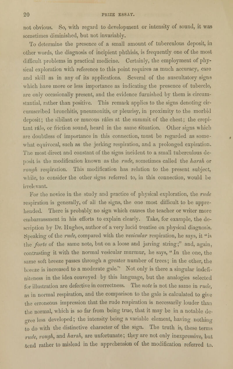 not obvious. So, with regard to development or intensity of sound, it was sometimes diminished, but not invariably. To determine the presence of a small amount of tuberculous deposit, in other words, the diagnosis of incipient phthisis, is frequently one of the most difficult problems in practical medicine. Certainly, the employment of phy- sical exploration with reference to this point requires as much accuracy, care and skill as in any of its applications. Several of the auscultatory signs which have more or less importance as indicating the presence of tubercle, are only occasionally present, and the evidence furnished by them is circum- stantial, rather than positive. This remark applies to the signs denoting cir- cumscribed bronchitis, pneumonitis, or pleurisy, in proximity to the morbid deposit; the sibilant or mucous riles at the summit of the chest; the crepi- tant rale, or friction sound, heard in the same situation. Other signs which are doubtless of importance in this connection, must be regarded as some- what equivocal, such as the jerking respiration, and a prolonged expiration. The most direct and constant of the signs incident to a small tuberculous de- posit is the modification known as the rude, sometimes called the harsh or rough respiration. This modification has relation to the present subject, while, to consider the other signs referred to, in this connection, would be irrelevant. For the novice in the study and practice of physical exploration, the rude respiration is generally, of all the signs, the one most difficult to be appre- hended. There is probably no sign which causes the teacher or writer more embarrassment in his efforts to explain clearly. Take, for example, the de- scription by Dr. Hughes, author of a very lucid treatise on physical diagnosis. (Sneaking of the rude, compared with the vesicular respiration, he says, it  is the forte of the same note, but on a loose and jarring string; and, again, contrasting it with the normal vesicular murmur, he says,  In the one, the same soft breeze passes through a greater number of trees; in the other, the bieeze is increased to a moderate gale. Not only is there a singular indefi- niteness in the idea conveyed by this language, but the analogies selected for illustration are defective in correctness. The note is not the same in rude, as in normal respiration, and the comparison to the gale is calculated to give the erroneous impression that the rude respiration is necessarily louder than the normal, which is so far from being true, that it may be in a notable de- gree less developed; the intensity being a variable element, having nothing to do with the distinctive character of the sign. The truth is, these terms rude, rough, and harsh, are unfortunate; they are not only inexpressive, but .tend rather to mislead in the apprehension of the modification referred to.