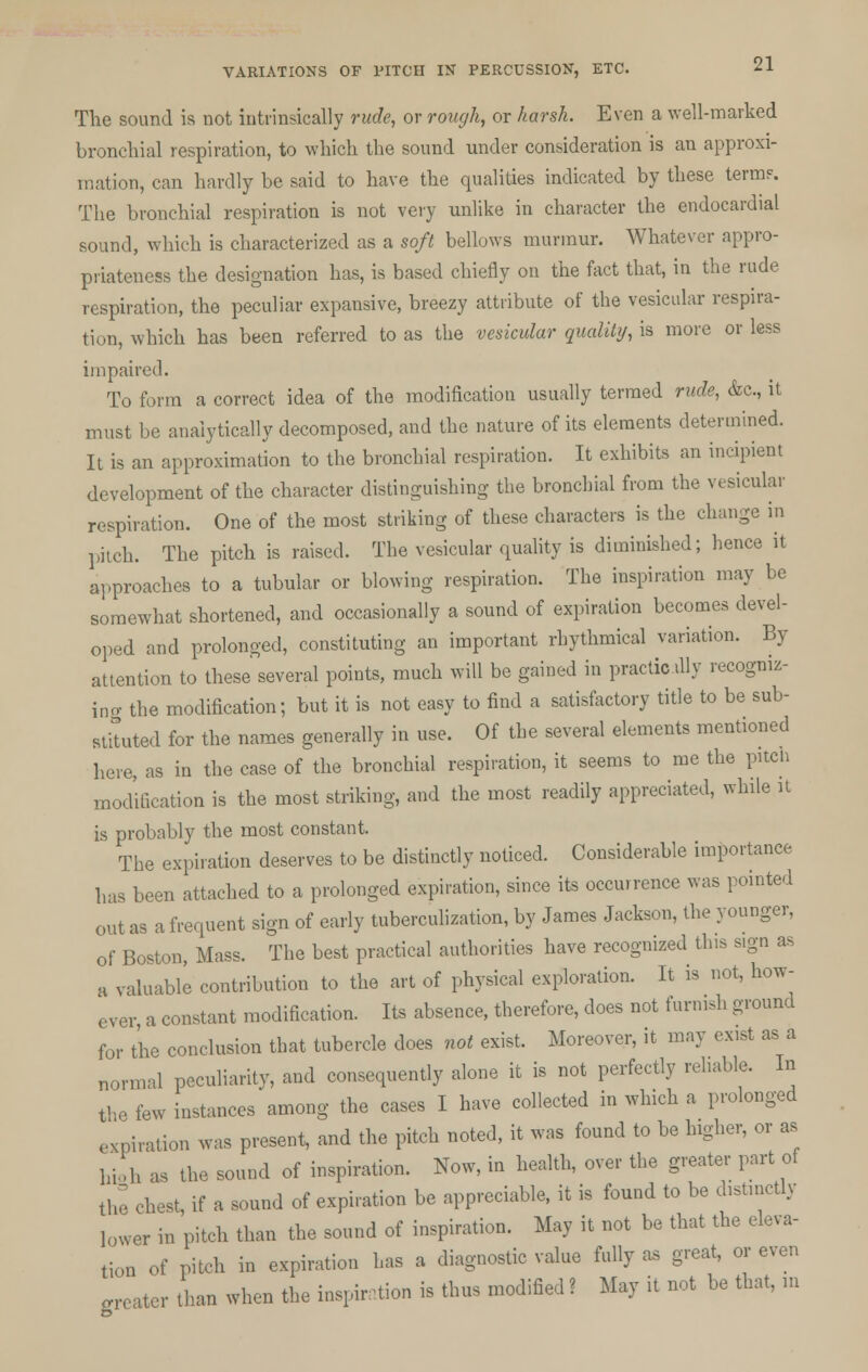 The sound is not intrinsically rude, or rough, or harsh. Even a well-marked bronchial respiration, to which the sound under consideration is an approxi- mation, can hardly he said to have the qualities indicated by these term?. The bronchial respiration is not very unlike in character the endocardial sound, which is characterized as a soft bellows murmur. Whatever appro- priateness the designation has, is based chiefly on the fact that, in the rude respiration, the peculiar expansive, breezy attribute of the vesicular respira- tion, which has been referred to as the vesicular qualitij, is more or less impaired. To form a correct idea of the modification usually termed rude, &c, it must be analytically decomposed, and the nature of its elements determined. It is an approximation to the bronchial respiration. It exhibits an incipient development of the character distinguishing the bronchial from the vesicular respiration. One of the most striking of these characters is the change in piich. The pitch is raised. The vesicular quality is diminished; hence it approaches to a tubular or blowing respiration. The inspiration may be somewhat shortened, and occasionally a sound of expiration becomes devel- oped and prolonged, constituting an important rhythmical variation. By- attention to these several points, much will be gained in practicilly recogniz- ing the modification; but it is not easy to find a satisfactory title to be sub- stituted for the names generally in use. Of the several elements mentioned here, as in the case of the bronchial respiration, it seems to me the pitch modification is the most striking, and the most readily appreciated, while it is probably the most constant. The expiration deserves to be distinctly noticed. Considerable importance has been attached to a prolonged expiration, since its occurrence was pointed out as a frequent sign of early tuberculization, by James Jackson, the younger, of Boston, Mass. The best practical authorities have recognized this s.gn as ft valuable contribution to the art of physical exploration. It is not, how- ever, a constant modification. Its absence, therefore, does not furnish ground for the conclusion that tubercle does not exist. Moreover, it may exist as a normal peculiarity, and consequently alone it is not perfectly reliable. In the tew instances'among the cases I have collected in which a prolonged expiration was present, and the pitch noted, it was found to be higher, or as hioh as the sound of inspiration. Now, in health, over the greater part of the chest, if a sound of expiration be appreciable, it is found to be distmctly ]0Wer in pitch than the sound of inspiration. May it not be that the eleva- tion of pitch in expiration has a diagnostic value fully as great, or even greater than when the inspiration is thus modified ? May it not be that, m